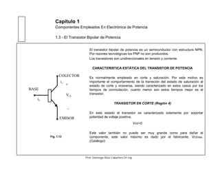Capítulo 1
Componentes Empleados En Electrónica de Potencia
1.3 - El Transistor Bipolar de Potencia
El transistor bipolar de potencia es un semiconductor con estructura NPN.
Por razones tecnológicas los PNP no son producidos.
Los transistores son unidireccionales en tensión y corriente.
CARACTERISTICA ESTÁTICA DEL TRANSISTOR DE POTENCIA
Es normalmente empleado en corte y saturación. Por este motivo es
importante el comportamiento de la transición del estado de saturación al
estado de corte y viceversa, siendo caracterizado en estos casos por los
tiempos de conmutación, cuanto menor son estos tiempos mejor es el
transistor.
TRANSISTOR EN CORTE (Región 4)
En este estado el transistor es caracterizado solamente por soportar
polaridad de voltaje positiva.
VCE>0
Este valor también no puede ser muy grande como para dañar el
componente, este valor máximo es dado por el fabricante, VCEmax.
(Catálogo)
COLECTOR
EMISOR
BASE
+
-
VCE
bi
ic
Fig. 1.12
Prof. Domingo Ruiz Caballero Dr.Ing.
 