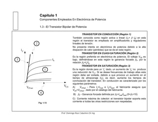 Capítulo 1
Componentes Empleados En Electrónica de Potencia
1.3 - El Transistor Bipolar de Potencia
TRANSISTOR EN CONDUCCIÓN (Región 1)
También conocida como región activa o lineal (IC= IB) en esta
región el transistor es empleado en amplificadores y reguladores
lineales de tensión.
No presenta interés en electrónica de potencia debido a la alta
disipación de calor (pérdidas) que se da en esta región.
TRANSISTOR EN CUASI-SATURACIÓN (Región 2)
Es la región preferida en electrónica de potencia. El voltaje VCE es
bajo, definiéndose en esta región la ganancia forzada F, por la
relación F=Ic/Ib.
TRANSISTOR EN SATURACIÓN (Región 3)
Es la región donde para un ‘Ic’ dado, un aumento de ‘Ib’ no produce
una reducción de VCE. Si se desea frecuencias de trabajo altas esta
región debe ser evitada, debido a que provoca un aumento en el
tiempo de almacenaje (ts), es decir, aumenta los tiempos de
conmutación del transistor. En conducción es caracterizado por los
siguientes parámetros:
A) VCEsat - Para Ic<ICsat e Ib>Ibsat, el fabricante asegura que
VCE<VCEsat , dado por el catalogo del fabricante.
B) F - Ganancia forzada definida por F=Icsat/Ibsat (5< F<10)
C) Corriente máxima de colector: el transistor bipolar soporta esta
corriente si todas las otras restricciones son respetadas.
VCE
I
VCEsat
C
1
2
3
4
Ib
Fig. 1.13
Prof. Domingo Ruiz Caballero Dr.Ing.
 