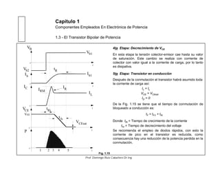 Capítulo 1
Componentes Empleados En Electrónica de Potencia
1.3 - El Transistor Bipolar de Potencia
4ta Etapa: Decrecimiento de VCE
En esta etapa la tensión colector-emisor cae hasta su valor
de saturación. Este cambio se realiza con corriente de
colector con valor igual a la corriente de carga, por lo tanto
es disipativa.
5ta Etapa: Transistor en conducción
Después de la conmutación el transistor habrá asumido toda
la corriente de carga así:
Ic = IL
VCE = VCEsat
ID = 0
De la Fig. 1.15 se tiene que el tiempo de conmutación de
bloqueado a conducción es:
tF = tFV + tRi
Donde tRi = Tiempo de crecimiento de la corriente
tfV = Tiempo de decrecimiento del voltaje
Se recomienda el empleo de diodos rápidos, con esto la
corriente de pico en el transistor es reducida, como
consecuencia hay una reducción de la potencia perdida en la
conmutación.
Ib
t
0
t
0
t
0
t
0
t
0
Vb2
Vb1
IC IRM
IR
IL
Ib1
VCEsat
tRi
1 2 3 4
P
VB
VCE
tfv
tR
5
Vcc
Fig. 1.15
Prof. Domingo Ruiz Caballero Dr.Ing.
 