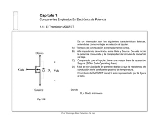 Capítulo 1
Componentes Empleados En Electrónica de Potencia
1.4 - El Transistor MOSFET
Es un interruptor con las siguientes características básicas,
entendidas como ventajas en relación al bipolar:
A) Tiempos de conmutación extremadamente cortos.
B) Alta impedancia de entrada, entre Gate y Source. De este modo
la potencia consumida y la complejidad del circuito de comando
es baja.
C) Comparado con el bipolar, tiene una mayor área de operación
Segura (SOA - Safe Operating Area).
D) Fácil de ser asociado en paralelo debido a que la resistencia de
conducción tiene coeficiente positivo de temperatura.
El símbolo del MOSFET canal N esta representado por la figura
al lado.
Gate
Source
Dreno
iD
+
-
Vds
Donde
Di = Diodo intrínseco
Fig. 1.18
Prof. Domingo Ruiz Caballero Dr.Ing.
 