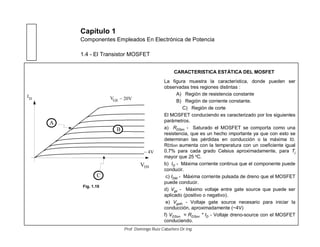 Capítulo 1
Componentes Empleados En Electrónica de Potencia
1.4 - El Transistor MOSFET
CARACTERISTICA ESTÁTICA DEL MOSFET
La figura muestra la característica, donde pueden ser
observadas tres regiones distintas :
A) Región de resistencia constante
B) Región de corriente constante.
C) Región de corte
El MOSFET conduciendo es caracterizado por los siguientes
parámetros.
a) RDSon - Saturado el MOSFET se comporta como una
resistencia, que es un hecho importante ya que con esto se
determinan las pérdidas en conducción o la máxima ID.
RDSon aumenta con la temperatura con un coeficiente igual
0.7% para cada grado Celsius aproximadamente, para Tj
mayor que 25 o
C.
b) ID - Máxima corriente continua que el componente puede
conducir.
c) IDM - Máxima corriente pulsada de dreno que el MOSFET
puede conducir.
d) Vgs - Máximo voltaje entre gate source que puede ser
aplicado (positivo o negativo).
e) Vgsth - Voltaje gate source necesario para iniciar la
conducción, aproximadamente (~4V)
f) VDSon = RDSon * ID - Voltaje dreno-source con el MOSFET
conduciendo.
VDS
ID
A
VGS
B
~ 4V
~ 20V
C
Fig. 1.19
Prof. Domingo Ruiz Caballero Dr.Ing.
 