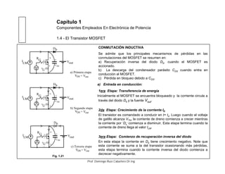 Capítulo 1
Componentes Empleados En Electrónica de Potencia
1.4 - El Transistor MOSFET
CONMUTACIÓN INDUCTIVA
Se admite que los principales mecanismos de pérdidas en las
conmutaciones del MOSFET se resumen en:
a) Recuperación inversa del diodo Db, cuando el MOSFET es
accionado.
b) La descarga del condensador parásito CDS cuando entra en
conducción el MOSFET.
c) Pérdida en bloqueo debido a CDS.
a) Entrada en conducción:
1era Etapa: Transferencia de energía
Inicialmente el MOSFET se encuentra bloqueado y la corriente circula a
través del diodo Db y la fuente Vout.
2da Etapa: Crecimiento de la corriente ID
El transistor es comandado a conducir en t= to. Luego cuando el voltaje
de gatillo alcanza VTH, la corriente de dreno comienza a crecer mientras
la corriente por ‘Db’ comienza a disminuir. Esta etapa termina cuando la
corriente de dreno llega al valor ILM.
3era Etapa: Comienzo de recuperación inversa del diodo
En esta etapa la corriente en Db tiene crecimiento negativo. Note que
esta corriente se suma a la del transistor ocasionando más pérdidas,
esta etapa termina cuando la corriente inversa del diodo comienza a
decrecer negativamente.
I
LM
R
G
v (t)G
+
_
D
Vout
Db
S
G
a) Primera etapa
CDS
VDS = Vout
+
I
LM
R
G
v (t)G
+
_
D
Vout
Db
S
G
b) Segunda etapa
VDS = Vout
+
CDS
I
LM
R
G
v (t)G
+
_
D
Vout
Db
S
G
c) Tercera etapa
VDS = Vout
+
CDS
Fig. 1.21
Prof. Domingo Ruiz Caballero Dr.Ing.
 