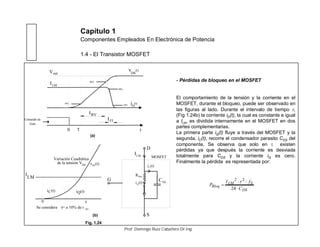Capítulo 1
Componentes Empleados En Electrónica de Potencia
1.4 - El Transistor MOSFET
- Pérdidas de bloqueo en el MOSFET
El comportamiento de la tensión y la corriente en el
MOSFET, durante el bloqueo, puede ser observado en
las figuras al lado. Durante el intervalo de tiempo ,
(Fig 1.24b) la corriente iD(t), la cual es constante e igual
a ILM, es dividida internamente en el MOSFET en dos
partes complementarias.
La primera parte iQ(t) fluye a través del MOSFET y la
segunda, iC(t), recorre el condensador parasito CDS del
componente. Se observa que solo en existen
pérdidas ya que después la corriente es desviada
totalmente para CDS y la corriente iQ es cero.
Finalmente la pérdida es representada por:
vDS
0 t
Vout
iD
ILM
Comando de
Gate
(t)
(t)
tFI
tRV
10%
10%
90%
90%
D
ILM
i (t)C
S
CDS
G
MOSFET
i (t)Q
RDon
I
LM
i (t)Q
0
Variación Cuadrática
de la tensión V
RV
v (t)DS
i (t)C
Se considera = a 10% de t
DS
DS
SLM
Bloq
C
fI
P
24
22
(a)
Fig. 1.24
(b)
Prof. Domingo Ruiz Caballero Dr.Ing.
 