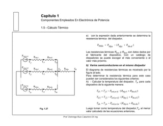 Capítulo 1
Componentes Empleados En Electrónica de Potencia
1.5 - Cálculo Térmico
e) con la expresión dada anteriormente se determina la
resistencia térmica del disipador.
Las resistencias térmicas RthJC y RthCD son datos dados por
el fabricante del dispositivo. Con un catálogo de
disipadores se puede escoger el más conveniente o el
valor más próximo.
b) Varios semiconductores en el mismo disipador
El diagrama de resistencias térmicas es mostrado por la
figura al lado.
Para determinar la resistencia térmica para este caso
pueden ser considerados los siguientes criterios:
A) - Calcular la temperatura del disipador, Td, para cada
dispositivo de la siguiente manera:
Luego tomar como temperatura del disipador,Td, el menor
valor calculado de las ecuaciones anteriores.
)(
thcd
R
thjc
R
thja
RthdaR
Ptot(av)1
Tj1 c1T Td1
TaR
Rthcd1R
thda
thjc1
Ptot(av)2
Tj2 c2T Td2
Rthcd2Rthjc2
Ptot(av)n
Tjn cnT Tdn
RthcdnRthjcn
Td
)( 111)(11 thcdthjcavtotjd RRPTT
)( 222)(22 thcdthjcavtotjd RRPTT
)()( thcdnthjcnnavtotjndn RRPTT
Fig. 1.27
Prof. Domingo Ruiz Caballero Dr.Ing.
 