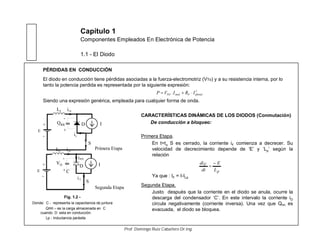 Capítulo 1
Componentes Empleados En Electrónica de Potencia
1.1 - El Diodo
Fig. 1.2 -
Donde: C - representa la capacitancia de juntura
QRR – es la carga almacenada en C
cuando D esta en conducción.
Lp - Inductancia parásita
CARACTERÍSTICAS DINÁMICAS DE LOS DIODOS (Conmutación)
De conducción a bloqueo:
Primera Etapa.
En t=to S es cerrado, la corriente iF comienza a decrecer. Su
velocidad de decrecimiento depende de ‘E’ y ‘Lp’ según la
relación
Ya que : IF = I-ILp
Segunda Etapa.
Justo después que la corriente en el diodo se anula, ocurre la
descarga del condensador ‘C’. En este intervalo la corriente iD
circula negativamente (corriente inversa). Una vez que QRR es
evacuada, el diodo se bloquea.
PÉRDIDAS EN CONDUCCIÓN
El diodo en conducción tiene pérdidas asociadas a la fuerza-electromotriz (VTo) y a su resistencia interna, por lo
tanto la potencia perdida es representada por la siguiente expresión:
Siendo una expresión genérica, empleada para cualquier forma de onda.
2
eftotalFmedTO IRI.VP
p
F
L
E
dt
di
Prof. Domingo Ruiz Caballero Dr.Ing.
pL
D I
+
-
E
z
+
-
S
F
i
QRR
Primera Etapa
Lpi
pL
D
+
-
E
z
+
-
S
RMi
VD
Si
C
Segunda Etapa
I
Lpi
 