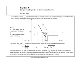 Capítulo 1
Componentes Empleados En Electrónica de Potencia
1.1 - El Diodo
La inductancia parásita, Lp , conjuntamente con la recuperación provoca una sobretensión que puede ser destructiva
para el diodo, la figura siguiente muestra las formas de onda aproximadas del proceso.
Los valores de tRR y de IRM pueden ser obtenidos con el empleo de las siguientes formulas empíricas:
y
Donde el valor de QRR es dado por el fabricante del diodo. El valor de depende del circuito y es establecido
por el proyectista del circuito. Observando la expresiones, tanto el tiempo de recuperación del diodo (tRR) como el pico
de corriente inversa (IRM) dependen de QRR, cuanto menor sea QRR más rápido será el diodo.
dt
diF
dt
di
Q3
t
F
RR
RR
dt
di
Q
3
4
I F
RRRM
t rr
I RM
I
0
t
t R t Ri
V =
RM
VF
Vpico
dt
di F
t0 QRR
E
t
t
t1
2
3
Primera
Etapa
Segunda
Etapa
Fig. 1.3
Prof. Domingo Ruiz Caballero Dr.Ing.
Donde:
tRR es el tiempo total de
recuperación del diodo.
y,
IRM es la corriente inversa
máxima del diodo.
 