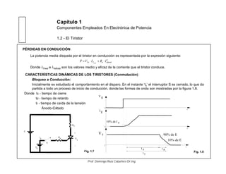 Capítulo 1
Componentes Empleados En Electrónica de Potencia
1.2 - El Tiristor
PÉRDIDAS EN CONDUCCIÓN
La potencia media disipada por el tiristor en conducción es representada por la expresión siguiente:
Donde ITmed e ITeftotal son los valores medio y eficaz de la corriente que el tiristor conduce.
2
eftotaloTTo IRIVP med
CARACTERÍSTICAS DINÁMICAS DE LOS TIRISTORES (Conmutación)
Bloqueo a Conducción:
Inicialmente es estudiado el comportamiento en el disparo. En el instante ‘t0’ el interruptor S es cerrado, lo que da
partida a todo un proceso de inicio de conducción, donde las formas de onda son mostradas por la figura 1.8.
Donde tc - tiempo de cierre
td - tiempo de retardo
tr - tiempo de caída de la tensión
Ánodo-Cátodo
V
T
+
_
E
RL
Rg
S
ig
Vg
t
t
v g
i
VT
10% de I g
t
0
10% de E
d
90% de E
0
0
t
t t
g
C
R
Fig. 1.8Fig. 1.7
Prof. Domingo Ruiz Caballero Dr.Ing.
 