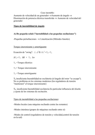 Caso inestable:
Aumento de velocidad de un generador ⇒Aumento de ángulo ⇒
Disminución de potencia eléctrica transferida ⇒ Aumento de velocidad del
generador

Tipos de inestabilidad de ángulo


A) De pequeña señal ("inestabilidad a las pequeñas oscilaciones")

-Pequeñas perturbaciones ⇒ Linealización (Métodos lineales)


Torque sincronizante y amortiguante

Ecuación de "swing": J.d2δ/dt2=Tm-Te

∆Te=TS ∆δ + TD ∆w

Te =Torque eléctrico

TS= Torque sincronizante

TD =Torque amortiguante

TS insuficiente:Inestabilidad no oscilatoria (el ángulo del rotor "se escapa").
No es problema en los sistemas modernos (los reguladores de tensión
"mantienen" el torque sincronizante)

TD insuficiente:Inestabilidad oscilatoria.En particular:influencia del diseño
y ajuste de los sistemas de excitación.


Tipos de inestabilidad a las pequeñas oscilaciones:

-Modos locales (una máquina oscilando contra las restantes)

-Modos interárea (grupos de máquinas oscilando entre sí)

-Modos de control (reguladores de tensión y velocidad,control de tensión
en la red)
 
