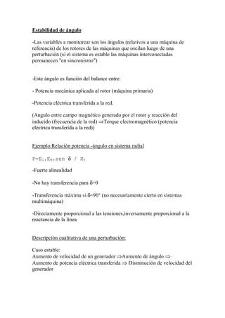 Estabilidad de ángulo

-Las variables a monitorear son los ángulos (relativos a una máquina de
referencia) de los rotores de las máquinas que oscilan luego de una
perturbación (si el sistema es estable las máquinas interconectadas
permanecen "en sincronismo")


-Este ángulo es función del balance entre:

- Potencia mecánica aplicada al rotor (máquina primaria)

-Potencia eléctrica transferida a la red.

(Angulo entre campo magnético generado por el rotor y reacción del
inducido (frecuencia de la red) ⇒Torque electromagnético (potencia
eléctrica transferida a la red))


Ejemplo:Relación potencia -ángulo en sistema radial

P=EG.EM.sen δ / XT

-Fuerte alinealidad

-No hay transferencia para δ=0

-Transferencia máxima si δ=90° (no necesariamente cierto en sistemas
multimáquina)

-Directamente proporcional a las tensiones,inversamente proporcional a la
reactancia de la línea


Descripción cualitativa de una perturbación:

Caso estable:
Aumento de velocidad de un generador ⇒Aumento de ángulo ⇒
Aumento de potencia eléctrica transferida ⇒ Disminución de velocidad del
generador
 