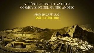 VISIÓN RETROSPECTIVA DE LA
COSMOVISIÓN DEL MUNDO ANDINO
PRIMER CAPÍTULO:
MÁCHU PÍKCHUQ
 