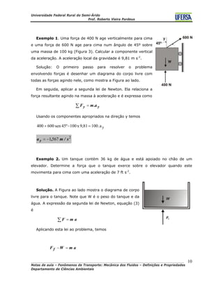 Universidade Federal Rural do Semi-Árido
Prof. Roberto Vieira Pordeus
____________________________________________________________________________________
Notas de aula – Fenômenos de Transporte: Mecânica dos Fluidos – Definições e Propriedades
Departamento de Ciências Ambientais
10
Exemplo 1. Uma força de 400 N age verticalmente para cima
e uma força de 600 N age para cima num ângulo de 45º sobre
uma massa de 100 kg (Figura 3). Calcular a componente vertical
da aceleração. A aceleração local da gravidade é 9,81 m s-2
.
Solução: O primeiro passo para resolver o problema
envolvendo forças é desenhar um diagrama do corpo livre com
todas as forças agindo nele, como mostra a Figura ao lado.
Em seguida, aplicar a segunda lei de Newton. Ela relaciona a
força resultante agindo na massa à aceleração e é expressa como
∑ = yy a.mF
Usando os componentes apropriados na direção y temos
ya.1009,81x10045ºsen600400 =−+
2
5671 s/m,a y −=
Exemplo 2. Um tanque contém 36 kg de água e está apoiado no chão de um
elevador. Determine a força que o tanque exerce sobre o elevador quando este
movimenta para cima com uma aceleração de 7 ft s-2
.
Solução. A Figura ao lado mostra o diagrama de corpo
livre para o tanque. Note que W é o peso do tanque e da
água. A expressão da segunda lei de Newton, equação (3)
é
∑ = amF
Aplicando esta lei ao problema, temos
amWF f =−
 