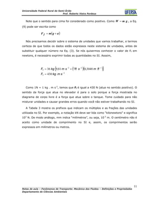 Universidade Federal Rural do Semi-Árido
Prof. Roberto Vieira Pordeus
____________________________________________________________________________________
Notas de aula – Fenômenos de Transporte: Mecânica dos Fluidos – Definições e Propriedades
Departamento de Ciências Ambientais
11
Note que o sentido para cima foi considerado como positivo. Como , a Eq.
(9) pode ser escrita como
gmW =
( agmF f += )
Nós precisamos decidir sobre o sistema de unidades que vamos trabalhar, e termos
certeza de que todos os dados estão expressos neste sistema de unidades, antes de
substituir qualquer número na Eq. (3). Se nós quisermos conhecer o valor de Ff em
newtons, é necessário exprimir todas as quantidades no SI. Asssim,
( )( )[ ]
2
122
.430
3048,0781,936
−
−−−
=
+=
smkgF
ftmsftsmkgF
f
f
Como 1N = 1 kg . m s-2
, temos que Ff é igual a 430 N (atua no sentido positivo). O
sentido da força que atua no elevador é para o solo porque a força mostrada no
diagrama de corpo livre é a força que atua sobre o tanque. Tome cuidado para não
misturar unidades e causar grandes erros quando você não estiver trabalhando no SI.
A Tabela 3 mostra os prefixos que indicam os múltiplos e as frações das unidades
utilizada no SI. Por exemplo, a notação kN deve ser lida como “kilonewtons” e significa
103
N. De modo análogo, mm indica “milímetros”, ou seja, 10-3
m. O centímetro não é
aceito como unidade de comprimento no SI e, assim, os comprimentos serão
expressos em milímetros ou metros.
 