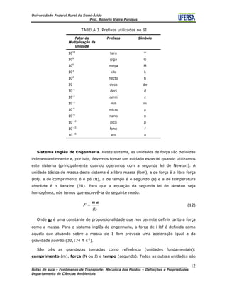 Universidade Federal Rural do Semi-Árido
Prof. Roberto Vieira Pordeus
____________________________________________________________________________________
Notas de aula – Fenômenos de Transporte: Mecânica dos Fluidos – Definições e Propriedades
Departamento de Ciências Ambientais
12
TABELA 3. Prefixos utilizados no SI
Fator de
Multiplicação da
Unidade
Prefixos Símbolo
1012
tera T
109
giga G
106
mega M
103
kilo k
102
hecto h
10 deca de
10-1
deci d
10-2
centi c
10-3
mili m
10-6
micro μ
10-9
nano n
10-12
pico p
10-15
feno f
10-18
ato a
Sistema Inglês de Engenharia. Neste sistema, as unidades de força são definidas
independentemente e, por isto, devemos tomar um cuidado especial quando utilizamos
este sistema (principalmente quando operamos com a segunda lei de Newton). A
unidade básica de massa deste sistema é a libra massa (lbm), a de força é a libra força
(lbf), a de comprimento é o pé (ft), a de tempo é o segundo (s) e a de temperatura
absoluta é o Rankine (ºR). Para que a equação da segunda lei de Newton seja
homogênea, nós temos que escrevê-la do seguinte modo:
cg
am
F = (12)
Onde gc é uma constante de proporcionalidade que nos permite definir tanto a força
como a massa. Para o sistema inglês de engenharia, a força de l lbf é definida como
aquela que atuando sobre a massa de 1 lbm provoca uma aceleração igual a da
gravidade padrão (32,174 ft s-2
).
São três as grandezas tomadas como referência (unidades fundamentais):
comprimento (m), força (N ou J) e tempo (segundo). Todas as outras unidades são
 
