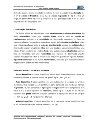 Universidade Federal Rural do Semi-Árido
Prof. Roberto Vieira Pordeus
____________________________________________________________________________________
Notas de aula – Fenômenos de Transporte: Mecânica dos Fluidos – Definições e Propriedades
Departamento de Ciências Ambientais
13
derivadas destas. Assim, a unidade de volume é o m3
, a unidade de aceleração é o
m s-2
, a unidade de trabalho é o kg. m, e a unidade de pressão é o kg m-2
. Para um
corpo em queda livre no vácuo a aceleração é a da gravidade: 9,81 m s-2
e a única
força atuante é o seu próprio peso.
Classificação dos fluidos.
Os fluidos podem ser classificados como newtonianos ou não-newtonianos. No
fluido newtoniano existe uma relação linear entre o valor da tensão de
cisalhamento aplicada e a velocidade de deformação resultante [μ, fator de
proporcionalidade é constante na equação da força]. No fluido não-newtoniano existe
uma relação não linear entre a tesão de cisalhamento aplicada e a velocidade de
deformação angular. Um plástico ideal tem uma tesão de escoamento definida e uma
relação linear constante de τ sobre du/dy. Uma substância pseudoplástica, como a
tinta de impressão, tem uma viscosidade que depende da deformação angular
anterior da substância e tem a tendência de endurecer quando em repouso. Gases e
líquidos finos tendem a ser fluidos newtonianos, enquanto que, hidrocarbonetos de
longas cadeias podem ser não-newtonianos.
PROPRIEDADES FÍSICAS DOS FLUIDOS
Massa Específica. A massa específica ρ de um fluido é definida como a massa por
unidade de volume. A unidade é dada em g cm-3
, kg m-3
, etc. Vm=ρ
Peso Específico. O peso específico γ de uma substância é o seu peso por unidade
de volume. Para líquidos, γ pode ser tomado como constante para mudanças normais
de pressão. O peso específico da água para oscilações normais de temperatura é de
9810 N m-3
, o peso específico do mercúrio, 13600 kg m-3
x 9,81 m3
s-2
. O peso
específico dos gases pode ser calculado usando-se a equação de estado de um gás
VP=γ ou RTpv = (lei de Boyle e Charles).
Volume Específico. O volume específico v é o inverso da massa específica ρ, isto
é, é o volume ocupado por unidade de massa. ρ1=v .
 