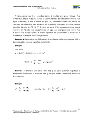 Universidade Federal Rural do Semi-Árido
Prof. Roberto Vieira Pordeus
____________________________________________________________________________________
Notas de aula – Fenômenos de Transporte: Mecânica dos Fluidos – Definições e Propriedades
Departamento de Ciências Ambientais
15
A temperatura nas três equações acima é medida em graus Celsius. Para
temperatura abaixo de 50 ºC, usando os valores normais descritos anteriormente para
água e mercúrio, o erro é menor do que 1%, certamente dentro dos limites de
tolerância da engenharia para a maioria dos problemas de projeto. Note que a massa
específica da água a 0 ºC (32 ºF) é menor do que a 4 ºC; consequentemente a água
mais leve a 0 ºC sobe para a superfície de um lago onde o congelamento ocorre. Para
a maioria dos outros líquidos, a massa específica no congelamento é maior que a
massa específica logo acima do congelamento.
Exemplo 1. Sabendo-se que 800 gramas de um líquido enchem um cubo de 0,08 m
de aresta, obter a massa específica desse fluido.
Solução.
m = 800 g
V = (0,08)3
= 0,000512 m3
= 512 cm3
Donde
3
5621
512
800
cm/g,
V
m
===ρ
Exemplo 2. Enche-se um frasco com 3,06 g de ácido sulfúrico. Repete-se a
experiência, substituindo o ácido por 1,66 g de água. Obter a densidade relativa do
ácido sulfúrico.
Solução.
11
22
1
2
V/m
V/m
S ==
ρ
ρ
como V1 = V2 8431
661
063
1
2 ,
,
,
m
m
S ===
 