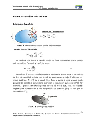Universidade Federal Rural do Semi-Árido
Prof. Roberto Vieira Pordeus
____________________________________________________________________________________
Notas de aula – Fenômenos de Transporte: Mecânica dos Fluidos – Definições e Propriedades
Departamento de Ciências Ambientais
16
ESCALA DE PRESSÃO E TEMPERATURA
Esforços de Superfície
Tensão de Cisalhamento
dA
dF
ΔA
ΔF
τ TT
0ΔA
lim ==
→
FIGURA 4 Distribuição de tensão normal e cisalhamento
Tensão Normal ou Pressão
dA
dF
ΔA
ΔF
P NN
0ΔA
lim ==
→
Na mecânica dos fluidos a pressão resulta da força compressiva normal agindo
sobre uma área. A pressão p é definida como
A
F
p n
A
lim Δ
Δ
=
→Δ 0
(18)
Na qual ΔFn é a força normal compressiva incremental agindo sobre o incremento
de área ΔA. A unidade métrica que deverá ser usada para a pressão é o Newton por
metro quadrado (N m-2
) ou o pascal (Pa). Como o pascal é uma unidade muito
pequena de pressão, é convencional expressar a pressão em quilopascal (kPa). Por
exemplo, a pressão atmosférica padrão ao nível do mar é 101,3 kPa. As unidades
inglesas para a pressão são a libra por polegada ao quadrado (psi) e a libra por pé
quadrado (lb ft-2
).
FIGURA 5 Definição de pressão
 