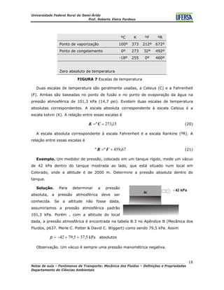 Universidade Federal Rural do Semi-Árido
Prof. Roberto Vieira Pordeus
____________________________________________________________________________________
Notas de aula – Fenômenos de Transporte: Mecânica dos Fluidos – Definições e Propriedades
Departamento de Ciências Ambientais
18
ºC K ºF ºR
Ponto de vaporização 100º 373 212º 672º
Ponto de congelamento 0º 273 32º 492º
-18º 255 0º 460º
Zero absoluto de temperatura
FIGURA 7 Escalas de temperatura
Duas escalas de temperatura são geralmente usadas, a Celsius (C) e a Fahrenheit
(F). Ambas são baseadas no ponto de fusão e no ponto de evaporação da água na
pressão atmosférica de 101,3 kPa (14,7 psi). Existem duas escalas de temperatura
absolutas correspondentes. A escala absoluta correspondente à escala Celsius é a
escala kelvin (K). A relação entre essas escalas é
15273,CºK += (20)
A escala absoluta correspondente à escala Fahrenheit é a escala Rankine (ºR). A
relação entre essas escalas é
67459,FºRº += (21)
Exemplo. Um medidor de pressão, colocado em um tanque rígido, mede um vácuo
de 42 kPa dentro do tanque mostrada ao lado, que está situado num local em
Colorado, onde a altitude é de 2000 m. Determine a pressão absoluta dentro do
tanque.
Solução. Para determinar a pressão
absoluta, a pressão atmosférica deve ser
conhecida. Se a altitude não fosse dada,
assumiríamos a pressão atmosférica padrão
101,3 kPa. Porém , com a altitude do local
dada, a pressão atmosférica é encontrada na tabela B.3 no Apêndice B (Mecânica dos
Fluidos, p637. Merle C. Potter & David C. Wiggert) como sendo 79,5 kPa. Assim
kPa5,375,7942 =+−=p absolutos
Observação. Um vácuo é sempre uma pressão manométrica negativa.
 
