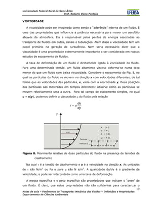 Universidade Federal Rural do Semi-Árido
Prof. Roberto Vieira Pordeus
____________________________________________________________________________________
Notas de aula – Fenômenos de Transporte: Mecânica dos Fluidos – Definições e Propriedades
Departamento de Ciências Ambientais
19
VISCOSIDADE
A viscosidade pode ser imaginada como sendo a “aderência” interna de um fluido. É
uma das propriedades que influencia a potência necessária para mover um aerofólio
através da atmosfera. Ela é responsável pelas perdas de energia associadas ao
transporte de fluidos em dutos, canais e tubulações. Além disso a viscosidade tem um
papel primário na geração de turbulência. Nem seria necessário dizer que a
viscosidade é uma propriedade extremamente importante a ser considerada em nossos
estudos de escoamento de fluidos.
A taxa de deformação de um fluido é diretamente ligada à viscosidade do fluido.
Para uma determinada tensão, um fluido altamente viscoso deforma-se numa taxa
menor do que um fluido com baixa viscosidade. Considere o escoamento da Fig. 8, no
qual as partículas do fluido se movem na direção x com velocidades diferentes, de tal
forma que as velocidades das partículas, u, varia com a coordenada y. Duas posições
das partículas são mostradas em tempos diferentes; observe como as partículas se
movem relativamente uma a outra. Para tal campo de escoamento simples, no qual
u = u(y), podemos definir a viscosidade μ do fluido pela relação
dy
du
μτ =
Figura 8. Movimento relativo de duas partículas do fluido na presença de tensões de
cisalhamento
Na qual τ é a tensão de cisalhamento e u é a velocidade na direção x. As unidades
de τ são N/m2
ou Pa e para μ são N s/m2
. A quantidade du/dy é o gradiente de
velocidade, e pode ser interpretada como uma taxa de deformação.
A massa específica e o peso específico são propriedades que indicam o “peso” de
um fluido. É claro, que estas propriedades não são suficientes para caracterizar o
 
