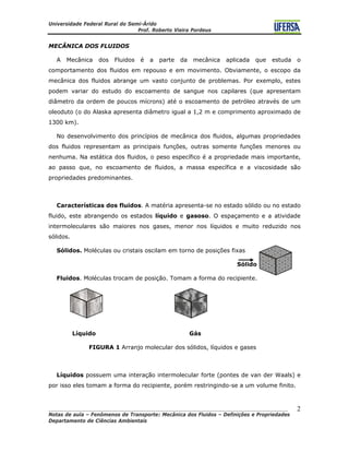 Universidade Federal Rural do Semi-Árido
Prof. Roberto Vieira Pordeus
____________________________________________________________________________________
Notas de aula – Fenômenos de Transporte: Mecânica dos Fluidos – Definições e Propriedades
Departamento de Ciências Ambientais
2
MECÂNICA DOS FLUIDOS
A Mecânica dos Fluidos é a parte da mecânica aplicada que estuda o
comportamento dos fluidos em repouso e em movimento. Obviamente, o escopo da
mecânica dos fluidos abrange um vasto conjunto de problemas. Por exemplo, estes
podem variar do estudo do escoamento de sangue nos capilares (que apresentam
diâmetro da ordem de poucos mícrons) até o escoamento de petróleo através de um
oleoduto (o do Alaska apresenta diâmetro igual a 1,2 m e comprimento aproximado de
1300 km).
No desenvolvimento dos princípios de mecânica dos fluidos, algumas propriedades
dos fluidos representam as principais funções, outras somente funções menores ou
nenhuma. Na estática dos fluidos, o peso específico é a propriedade mais importante,
ao passo que, no escoamento de fluidos, a massa específica e a viscosidade são
propriedades predominantes.
Características dos fluidos. A matéria apresenta-se no estado sólido ou no estado
fluido, este abrangendo os estados líquido e gasoso. O espaçamento e a atividade
intermoleculares são maiores nos gases, menor nos líquidos e muito reduzido nos
sólidos.
Sólidos. Moléculas ou cristais oscilam em torno de posições fixas
Sólido
Fluidos. Moléculas trocam de posição. Tomam a forma do recipiente.
Líquido Gás
FIGURA 1 Arranjo molecular dos sólidos, líquidos e gases
Líquidos possuem uma interação intermolecular forte (pontes de van der Waals) e
por isso eles tomam a forma do recipiente, porém restringindo-se a um volume finito.
 