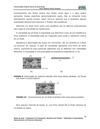 Universidade Federal Rural do Semi-Árido
Prof. Roberto Vieira Pordeus
____________________________________________________________________________________
Notas de aula – Fenômenos de Transporte: Mecânica dos Fluidos – Definições e Propriedades
Departamento de Ciências Ambientais
20
comportamento dos fluidos porque dois fluidos (como água e o óleo) podem
apresentar massas específicas aproximadamente iguais, mas se comportar muito
distintamente quando escoam. Assim torna-se aparente que é necessário alguma
propriedade adicional para descrever a “fluidez” das substâncias.
Definimos um fluido como sendo uma substância que se deforma continuamente
sob a ação de uma tensão de cisalhamento.
A viscosidade de um fluido é propriedade que determina o grau de sua resistência à
força cisalhante. A viscosidade pode ser imaginada como sendo a “aderência” interna
de um fluido.
Resistência à deformação dos fluidos em movimento: não se manifesta se o fluido
se encontrar em repouso. A ação da viscosidade representa uma forma de atrito
interno, exercendo-se entre partículas adjacentes que se deslocam com velocidades
diferentes. A viscosidade é uma propriedade termodinâmica (depende de T e P).
(a) (b)
FIGURA 9. Deformação do material colocado entre duas placas paralelas. (a) Forças
que atuam na placa superior
FIGURA 10. Comportamento de um fluido localizado entre duas placas paralelas
Num pequeno intervalo de tempo, δt, uma linha vertical AB no fluido rotaciona de
um ângulo δβ, Assim,
 
