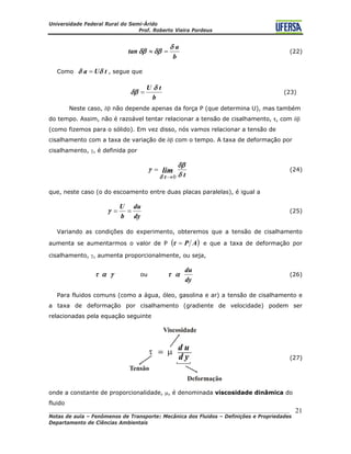 Universidade Federal Rural do Semi-Árido
Prof. Roberto Vieira Pordeus
____________________________________________________________________________________
Notas de aula – Fenômenos de Transporte: Mecânica dos Fluidos – Definições e Propriedades
Departamento de Ciências Ambientais
21
b
a
tan
δ
δβδβ =≈ (22)
Como tUa δδ = , segue que
b
tU δ
δβ = (23)
Neste caso, δβ não depende apenas da força P (que determina U), mas também
do tempo. Assim, não é razoável tentar relacionar a tensão de cisalhamento, τ, com δβ
(como fizemos para o sólido). Em vez disso, nós vamos relacionar a tensão de
cisalhamento com a taxa de variação de δβ com o tempo. A taxa de deformação por
cisalhamento, γ, é definida por
t
lim
t δ
δβ
γ
δ 0→
= (24)
que, neste caso (o do escoamento entre duas placas paralelas), é igual a
dy
du
b
U
==γ (25)
Variando as condições do experimento, obteremos que a tensão de cisalhamento
aumenta se aumentarmos o valor de P ( )AP=τ e que a taxa de deformação por
cisalhamento, γ, aumenta proporcionalmente, ou seja,
γατ ou
dy
du
ατ (26)
Para fluidos comuns (como a água, óleo, gasolina e ar) a tensão de cisalhamento e
a taxa de deformação por cisalhamento (gradiente de velocidade) podem ser
relacionadas pela equação seguinte
(27)
onde a constante de proporcionalidade, μ, é denominada viscosidade dinâmica do
fluido
 