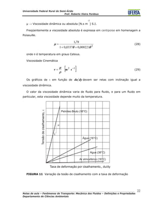 Universidade Federal Rural do Semi-Árido
Prof. Roberto Vieira Pordeus
____________________________________________________________________________________
Notas de aula – Fenômenos de Transporte: Mecânica dos Fluidos – Definições e Propriedades
Departamento de Ciências Ambientais
22
µ → Viscosidade dinâmica ou absoluta [N.s m
-2
] S.I.
Freqüentemente a viscosidade absoluta é expressa em centipoise em homenagem a
Poiseuille.
2
0002210033701
781
θθ
μ
,,
,
++
= (28)
onde θ é temperatura em graus Celsius.
Viscosidade Cinemática
[ 12 −
= smv
ρ
]μ
(29)
Os gráficos de τ em função de dydu devem ser retas com inclinação igual a
viscosidade dinâmica.
O valor da viscosidade dinâmica varia de fluido para fluido, e para um fluido em
particular, esta viscosidade depende muito da temperatura.
FIGURA 11 Variação da tesão de cisalhamento com a taxa de deformação
 