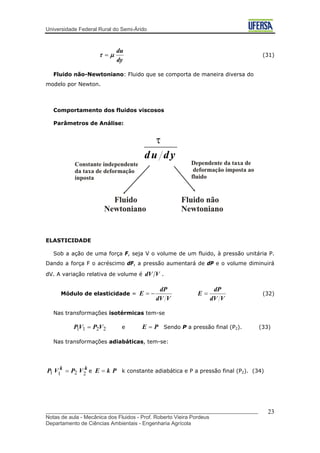 Universidade Federal Rural do Semi-Árido
dy
du
μτ = (31)
Fluido não-Newtoniano: Fluido que se comporta de maneira diversa do
modelo por Newton.
Comportamento dos fluidos viscosos
Parâmetros de Análise:
ELASTICIDADE
Sob a ação de uma força F, seja V o volume de um fluido, à pressão unitária P.
Dando a força F o acréscimo dF, a pressão aumentará de dP e o volume diminuirá
dV. A variação relativa de volume é VdV .
Módulo de elasticidade =
VdV
dP
E
VdV
dP
E =−= (32)
Nas transformações isotérmicas tem-se
2211 VPVP = e PE = Sendo P a pressão final (P2). (33)
Nas transformações adiabáticas, tem-se:
kk
VPVP 2211 = e k constante adiabática e P a pressão final (PPkE = 2). (34)
_______________________________________________________________________
Notas de aula - Mecânica dos Fluidos - Prof. Roberto Vieira Pordeus
Departamento de Ciências Ambientais - Engenharia Agrícola
23
 