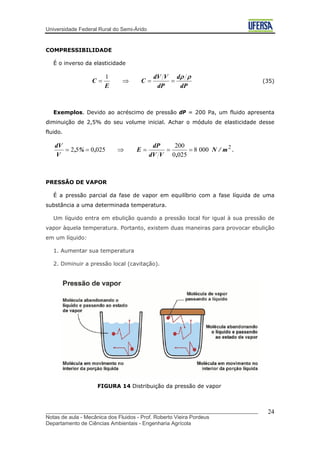 Universidade Federal Rural do Semi-Árido
COMPRESSIBILIDADE
É o inverso da elasticidade
dP
d
dP
VdV
C
E
C
ρρ
==⇒=
1
(35)
Exemplos. Devido ao acréscimo de pressão dP = 200 Pa, um fluido apresenta
diminuição de 2,5% do seu volume inicial. Achar o módulo de elasticidade desse
fluido.
2
0008
0250
200
025052 m/N
,VdV
dP
E,%,
V
dV
===⇒== .
PRESSÃO DE VAPOR
É a pressão parcial da fase de vapor em equilíbrio com a fase líquida de uma
substância a uma determinada temperatura.
Um líquido entra em ebulição quando a pressão local for igual à sua pressão de
vapor àquela temperatura. Portanto, existem duas maneiras para provocar ebulição
em um líquido:
1. Aumentar sua temperatura
2. Diminuir a pressão local (cavitação).
FIGURA 14 Distribuição da pressão de vapor
_______________________________________________________________________
Notas de aula - Mecânica dos Fluidos - Prof. Roberto Vieira Pordeus
Departamento de Ciências Ambientais - Engenharia Agrícola
24
 