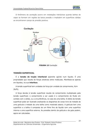 Universidade Federal Rural do Semi-Árido
O fenômeno da cavitação ocorre em instalações hidráulicas quando bolhas de
vapor se formam em regiões de baixa pressão e implodem em superfícies sólidas
ao encontrarem campo de pressão positiva.
FIGURA 15 Cavitação
TESNSÃO SUPERFICIAL
É a tensão de tração interfacial aparente agindo num líquido. É uma
propriedade que resulta de forças atrativas entre moléculas. Manifesta-se apenas
em líquidos, na sua interface.
A tensão superficial tem unidades de força por unidade de comprimento, N/m
(lb/ft).
A força devida à tensão superficial resulta do comprimento multiplicado pela
tensão superficial; o comprimento a ser usado é o comprimento do fluido em
contato com o sólido, ou a circunferência, no caso de uma bolha. O efeito da tensão
superficial pode ser ilustrado analisando os diagramas de corpo livre da metade de
uma gotícula e metade de uma bolha como mostrado abaixo. A gotícula tem uma
superfície e a bolha é composta de um filme fino de líquido com uma superfície
interna e uma superfície externa. As pressões dentro da gotícula e da gota podem,
agora ser calculadas.
_______________________________________________________________________
Notas de aula - Mecânica dos Fluidos - Prof. Roberto Vieira Pordeus
Departamento de Ciências Ambientais - Engenharia Agrícola
25
 