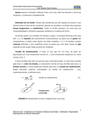 Universidade Federal Rural do Semi-Árido
Prof. Roberto Vieira Pordeus
____________________________________________________________________________________
Notas de aula – Fenômenos de Transporte: Mecânica dos Fluidos – Definições e Propriedades
Departamento de Ciências Ambientais
3
Gases possuem interação molecular fraca e por isso, além de tomarem a forma do
recipiente, o preenchem completamente.
Definição de um fluido. Fluidos são substâncias que são capazes de escoar e cujo
volume toma a forma de seu recipiente. Quando em equilíbrio, os fluidos não suportam
forças tangenciais ou cisalhantes. Todos os fluidos possuem um certo grau de
compressibilidade e oferecem pequenas resistência à mudança de forma.
Os fluidos podem ser divididos em líquidos e gases. A principal diferença entre eles
são: ( a ) os líquidos são praticamente incompressíveis, ao passo que os gases são
compressíveis e muitas vezes devem ser assim tratados e ( b ) os líquidos ocupam
volumes definidos e tem superfícies livres ao passo que uma dada massa de gás
expande-se até ocupar todas as parte do recipiente.
Tensão de Cisalhamento. A força ΔF que age em um área ΔA pode ser
decomposta em uma componente normal ΔFn e uma componente tangencial ΔFt, como
mostra a Fig. 2.
A força dividida pela área na qual ela age é chamada tensão. O vetor força dividida
pela área é o vetor de tensão, a componente normal da força dividida pela área é a
tensão normal e a força tangencial dividida pela área é a tensão de cisalhamento.
Nessa discussão estamos interessados na tensão de cisalhamento τ que,
matematicamente, é definida como
A
Ft
A
lim
Δ
Δ
=
→Δ 0
τ tensão de cisalhamento (1)
Componentes
FIGURA 2 Componentes normal e tangencial de uma força
 