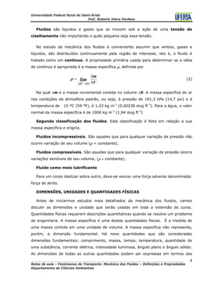 Universidade Federal Rural do Semi-Árido
Prof. Roberto Vieira Pordeus
____________________________________________________________________________________
Notas de aula – Fenômenos de Transporte: Mecânica dos Fluidos – Definições e Propriedades
Departamento de Ciências Ambientais
4
Fluidos são líquidos e gases que se movem sob a ação de uma tensão de
cisalhamento não importando o quão pequena seja essa tensão.
No estudo da mecânica dos fluidos é conveniente assumir que ambos, gases e
líquidos, são distribuídos continuamente pela região de interesse, isto é, o fluido é
tratado como um contínuo. A propriedade primária usada para determinar se a idéia
de contínuo é apropriada é a massa específica ρ, definida por
V
m
lim
V Δ
Δ
=
→Δ 0
ρ (2)
Na qual Δm é a massa incremental contida no volume ΔV. A massa específica do ar
nas condições da atmosfera padrão, ou seja, à pressão de 101,3 kPa (14,7 psi) e à
temperatura de 15 ºC (59 ºF), é 1,23 kg m-3
(0,00238 slug ft-3
). Para a água, o valor
normal da massa específica é de 1000 kg m-3
(1,94 slug ft-3
)
Segunda classificação dos fluidos. Esta classificação é feita em relação a sua
massa específica e origina.
Fluidos incompressíveis. São aqueles que para qualquer variação de pressão não
ocorre variação de seu volume (ρ = constante).
Fluidos compressíveis. São aqueles que para qualquer variação de pressão ocorre
variações sensíveis de seu volume, (ρ ≠ constante).
Fluido como meio lubrificante
Para um corpo deslizar sobre outro, deve-se vencer uma força adversa denominada:
força de atrito.
DIMENSÕES, UNIDADES E QUANTIDADES FÍSICAS
Antes de iniciarmos estudos mais detalhados da mecânica dos fluidos, vamos
discutir as dimensões e unidade que serão usadas em toda a extensão do curso.
Quantidades físicas requerem descrições quantitativas quando se resolve um problema
de engenharia. A massa específica é uma destas quantidades físicas. É a medida de
uma massa contida em uma unidade de volume. A massa específica não representa,
porém, a dimensão fundamental. Há nove quantidades que são consideradas
dimensões fundamentais: comprimento, massa, tempo, temperatura, quantidade de
uma substância, corrente elétrica, intensidade luminosa, ângulo plano e ângulo sólido.
As dimensões de todas as outras quantidades podem ser expressas em termos das
 