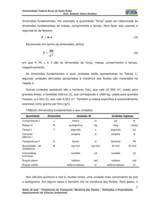 Universidade Federal Rural do Semi-Árido
Prof. Roberto Vieira Pordeus
____________________________________________________________________________________
Notas de aula – Fenômenos de Transporte: Mecânica dos Fluidos – Definições e Propriedades
Departamento de Ciências Ambientais
5
dimensões fundamentais. Por exemplo, a quantidade “força” pode ser relacionada às
dimensões fundamentais de massa, comprimento e tempo. Para fazer isso usamos a
segunda lei de Newton.
(3)amF =
Escrevendo em termo de dimensões, temos
2
T
ML
F = (4)
em que F, M, L e T são as dimensões de força, massa, comprimento e tempo,
respectivamente.
As dimensões fundamentais e suas unidades estão apresentadas na Tabela 1;
algumas unidades derivadas apropriadas à mecânica dos fluidos são mostradas na
Tabela 2.
Outras unidades aceitáveis são o hectares (ha), que vale 10 000 m2
, usado para
grandes áreas; a tonelada métrica (t), que corresponde a 1000 kg, usada para grandes
massas; e o litro (l), que vale 0,001 m3
. Também a massa específica é ocasionalmente
expressa como grama por litro (g/l).
TABELA1 Dimensões fundamentais e sua unidades
Quantidade Dimensões Unidades SI Unidades Inglesas
Comprimento l L metro m pé ft
Massa m M quilograma kg slug (slug)
Tempo t T segundo s segundo (s)
Corrente
elétrica i
ampère A ampère A
Temperatura T Θ kelvin K Rankine ºR
Quantidade da
substância
M kg-mol kg-mol lb-mol lb-mol
Intensidade
luminosa
candela cd candela cd
Ângulo plano radiano rad radiano rad
Ângulo sólido esferorradiano sr esferorradiano sr
Nos cálculos químicos o mol é, muitas vezes, uma unidade mais conveniente do que
o quilograma. Em alguns casos é também útil na mecânica dos fluidos. Para gases, o
 