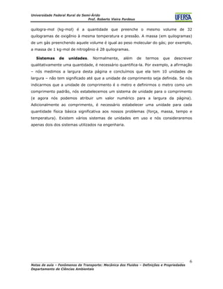 Universidade Federal Rural do Semi-Árido
Prof. Roberto Vieira Pordeus
____________________________________________________________________________________
Notas de aula – Fenômenos de Transporte: Mecânica dos Fluidos – Definições e Propriedades
Departamento de Ciências Ambientais
6
quilogra-mol (kg-mol) é a quantidade que preenche o mesmo volume de 32
quilogramas de oxigênio à mesma temperatura e pressão. A massa (em quilogramas)
de um gás preenchendo aquele volume é igual ao peso molecular do gás; por exemplo,
a massa de 1 kg-mol de nitrogênio é 28 quilogramas.
Sistemas de unidades. Normalmente, além de termos que descrever
qualitativamente uma quantidade, é necessário quantifica-la. Por exemplo, a afirmação
– nós medimos a largura desta página e concluímos que ela tem 10 unidades de
largura – não tem significado até que a unidade de comprimento seja definida. Se nós
indicarmos que a unidade de comprimento é o metro e definirmos o metro como um
comprimento padrão, nós estabelecemos um sistema de unidade para o comprimento
(e agora nós podemos atribuir um valor numérico para a largura da página).
Adicionalmente ao comprimento, é necessário estabelecer uma unidade para cada
quantidade física básica significativa aos nossos problemas (força, massa, tempo e
temperatura). Existem vários sistemas de unidades em uso e nós consideraremos
apenas dois dos sistemas utilizados na engenharia.
 