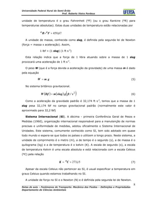 Universidade Federal Rural do Semi-Árido
Prof. Roberto Vieira Pordeus
____________________________________________________________________________________
Notas de aula – Fenômenos de Transporte: Mecânica dos Fluidos – Definições e Propriedades
Departamento de Ciências Ambientais
8
unidade de temperatura é o grau Fahrenheit (ºF) (ou o grau Rankine (ºR) para
temperaturas absolutas). Estas duas unidades de temperatura estão relacionadas por
67459,FR oo
+=
A unidade de massa, conhecida como slug, é definida pela segunda lei de Newton
(força = massa x aceleração). Assim,
1 lbf = (1 slug) (1 ft s-2
)
Esta relação indica que a força de 1 libra atuando sobre a massa de 1 slug
provocará uma aceleração de 1 ft s-2
.
O peso W (que é a força devida a aceleração da gravidade) de uma massa m é dado
pela equação
(5)gmW =
No sistema britânico gravitacional.
( ) ( ) ( )2
s/ftgslugmlbfW = (6)
Como a aceleração da gravidade padrão é 32,174 ft s-2
, temos que a massa de 1
slug pesa 32,174 lbf no campo gravitacional padrão (normalmente este valor é
aproximado para 32,2 lbf)
Sistema Internacional (SI). A décima - primeira Conferência Geral de Pesos e
Medidas (1960), organização internacional responsável para a manutenção de normas
precisas e uniformidade de medidas, adotou oficialmente o Sistema Internacional de
Unidades. Este sistema, comumente conhecido como SI, tem sido adotado em quase
todo mundo e espera-se que todos os países o utilizem a longo prazo. Neste sistema, a
unidade de comprimento é o metro (m), a de tempo é o segundo (s), a de massa é o
quilograma (kg) e a de temperatura é o kelvin (K). A escala de segundo (s), a escala
de temperatura Kelvin é uma escala absoluta e está relacionada com a escala Celsius
(ºC) pela relação
(7)15273,CK o
+=
Apesar da escala Celsius não pertencer ao SI, é usual especificar a temperatura em
graus Celsius quando estamos trabalhando no SI.
A unidade de força no SI e o Newton (N) e é definida pela segunda lei de Newton.
 