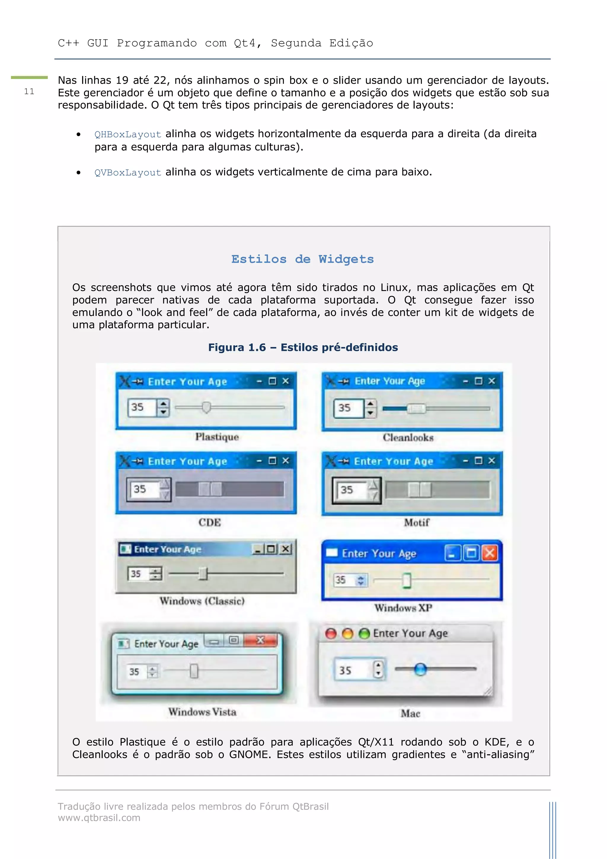 C++ GUI Programando com Qt4, Segunda Edição
Tradução livre realizada pelos membros do Fórum QtBrasil
www.qtbrasil.com
11
Nas linhas 19 até 22, nós alinhamos o spin box e o slider usando um gerenciador de layouts.
Este gerenciador é um objeto que define o tamanho e a posição dos widgets que estão sob sua
responsabilidade. O Qt tem três tipos principais de gerenciadores de layouts:
 QHBoxLayout alinha os widgets horizontalmente da esquerda para a direita (da direita
para a esquerda para algumas culturas).
 QVBoxLayout alinha os widgets verticalmente de cima para baixo.
Estilos de Widgets
Os screenshots que vimos até agora têm sido tirados no Linux, mas aplicações em Qt
podem parecer nativas de cada plataforma suportada. O Qt consegue fazer isso
emulando o “look and feel” de cada plataforma, ao invés de conter um kit de widgets de
uma plataforma particular.
Figura 1.6 – Estilos pré-definidos
O estilo Plastique é o estilo padrão para aplicações Qt/X11 rodando sob o KDE, e o
Cleanlooks é o padrão sob o GNOME. Estes estilos utilizam gradientes e “anti-aliasing”
 