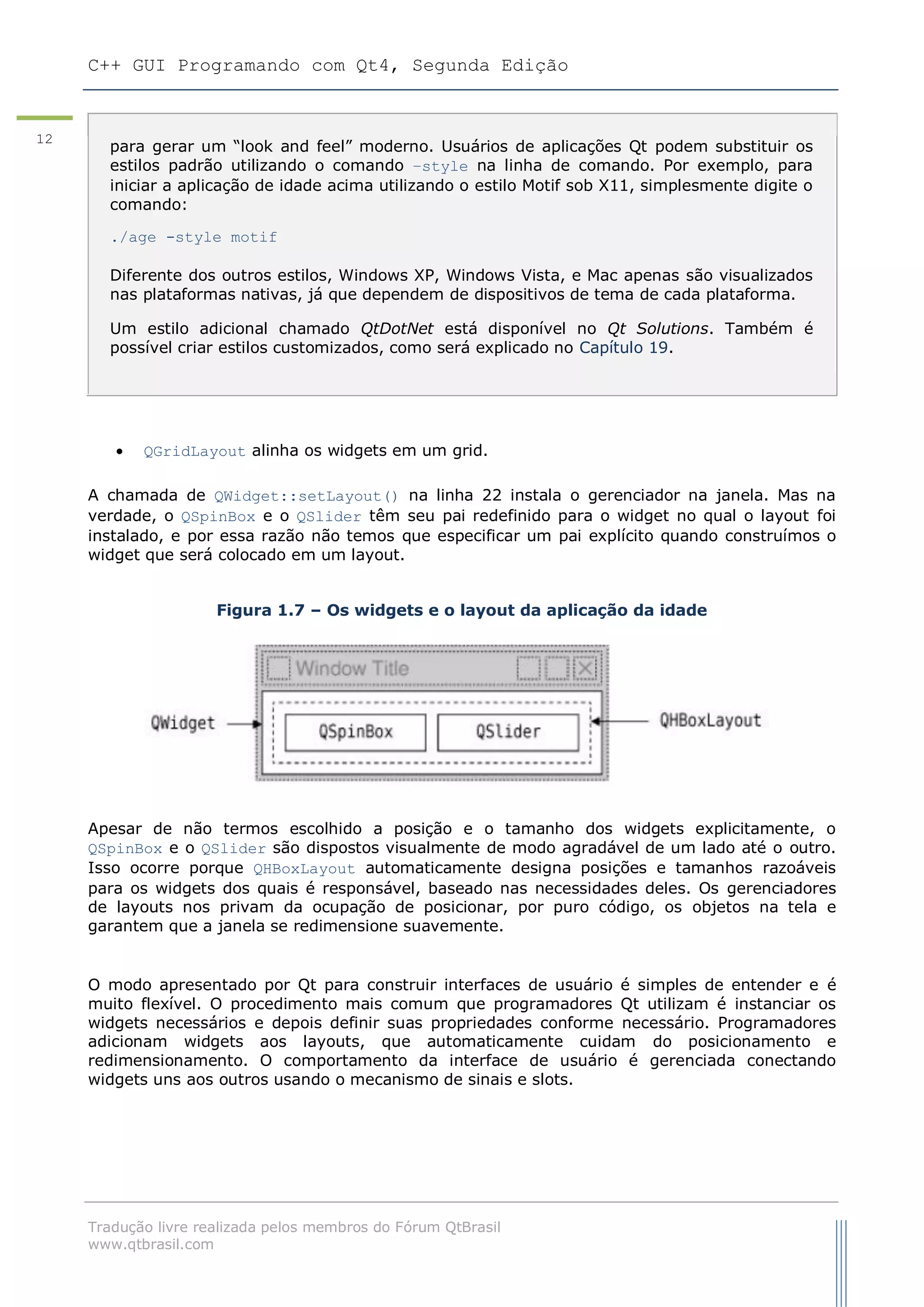 C++ GUI Programando com Qt4, Segunda Edição
Tradução livre realizada pelos membros do Fórum QtBrasil
www.qtbrasil.com
12
 QGridLayout alinha os widgets em um grid.
A chamada de QWidget::setLayout() na linha 22 instala o gerenciador na janela. Mas na
verdade, o QSpinBox e o QSlider têm seu pai redefinido para o widget no qual o layout foi
instalado, e por essa razão não temos que especificar um pai explícito quando construímos o
widget que será colocado em um layout.
Figura 1.7 – Os widgets e o layout da aplicação da idade
Apesar de não termos escolhido a posição e o tamanho dos widgets explicitamente, o
QSpinBox e o QSlider são dispostos visualmente de modo agradável de um lado até o outro.
Isso ocorre porque QHBoxLayout automaticamente designa posições e tamanhos razoáveis
para os widgets dos quais é responsável, baseado nas necessidades deles. Os gerenciadores
de layouts nos privam da ocupação de posicionar, por puro código, os objetos na tela e
garantem que a janela se redimensione suavemente.
O modo apresentado por Qt para construir interfaces de usuário é simples de entender e é
muito flexível. O procedimento mais comum que programadores Qt utilizam é instanciar os
widgets necessários e depois definir suas propriedades conforme necessário. Programadores
adicionam widgets aos layouts, que automaticamente cuidam do posicionamento e
redimensionamento. O comportamento da interface de usuário é gerenciada conectando
widgets uns aos outros usando o mecanismo de sinais e slots.
para gerar um “look and feel” moderno. Usuários de aplicações Qt podem substituir os
estilos padrão utilizando o comando –style na linha de comando. Por exemplo, para
iniciar a aplicação de idade acima utilizando o estilo Motif sob X11, simplesmente digite o
comando:
./age -style motif
Diferente dos outros estilos, Windows XP, Windows Vista, e Mac apenas são visualizados
nas plataformas nativas, já que dependem de dispositivos de tema de cada plataforma.
Um estilo adicional chamado QtDotNet está disponível no Qt Solutions. Também é
possível criar estilos customizados, como será explicado no Capítulo 19.
 