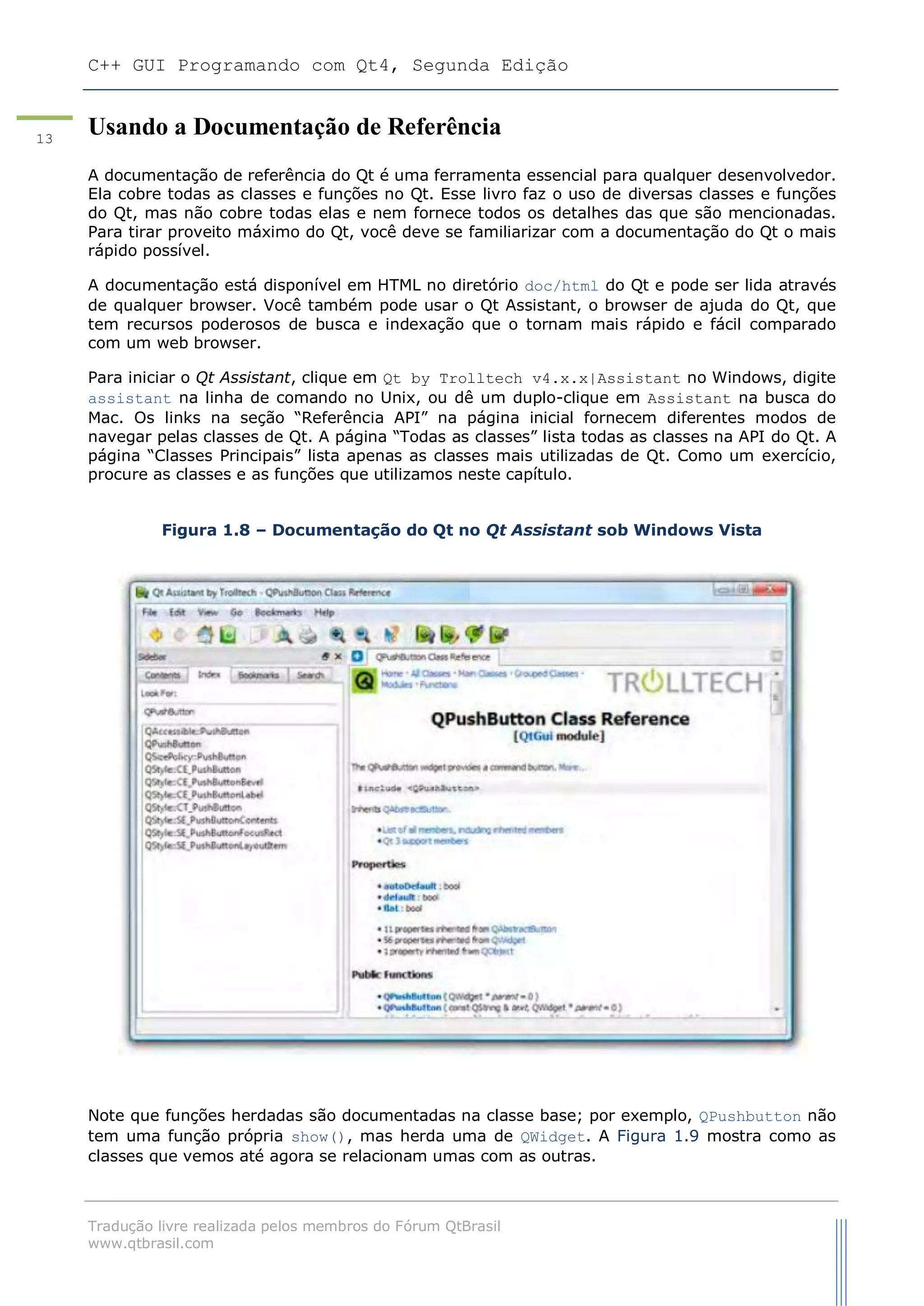 C++ GUI Programando com Qt4, Segunda Edição
Tradução livre realizada pelos membros do Fórum QtBrasil
www.qtbrasil.com
13
Usando a Documentação de Referência
A documentação de referência do Qt é uma ferramenta essencial para qualquer desenvolvedor.
Ela cobre todas as classes e funções no Qt. Esse livro faz o uso de diversas classes e funções
do Qt, mas não cobre todas elas e nem fornece todos os detalhes das que são mencionadas.
Para tirar proveito máximo do Qt, você deve se familiarizar com a documentação do Qt o mais
rápido possível.
A documentação está disponível em HTML no diretório doc/html do Qt e pode ser lida através
de qualquer browser. Você também pode usar o Qt Assistant, o browser de ajuda do Qt, que
tem recursos poderosos de busca e indexação que o tornam mais rápido e fácil comparado
com um web browser.
Para iniciar o Qt Assistant, clique em Qt by Trolltech v4.x.x|Assistant no Windows, digite
assistant na linha de comando no Unix, ou dê um duplo-clique em Assistant na busca do
Mac. Os links na seção “Referência API” na página inicial fornecem diferentes modos de
navegar pelas classes de Qt. A página “Todas as classes” lista todas as classes na API do Qt. A
página “Classes Principais” lista apenas as classes mais utilizadas de Qt. Como um exercício,
procure as classes e as funções que utilizamos neste capítulo.
Figura 1.8 – Documentação do Qt no Qt Assistant sob Windows Vista
Note que funções herdadas são documentadas na classe base; por exemplo, QPushbutton não
tem uma função própria show(), mas herda uma de QWidget. A Figura 1.9 mostra como as
classes que vemos até agora se relacionam umas com as outras.
 