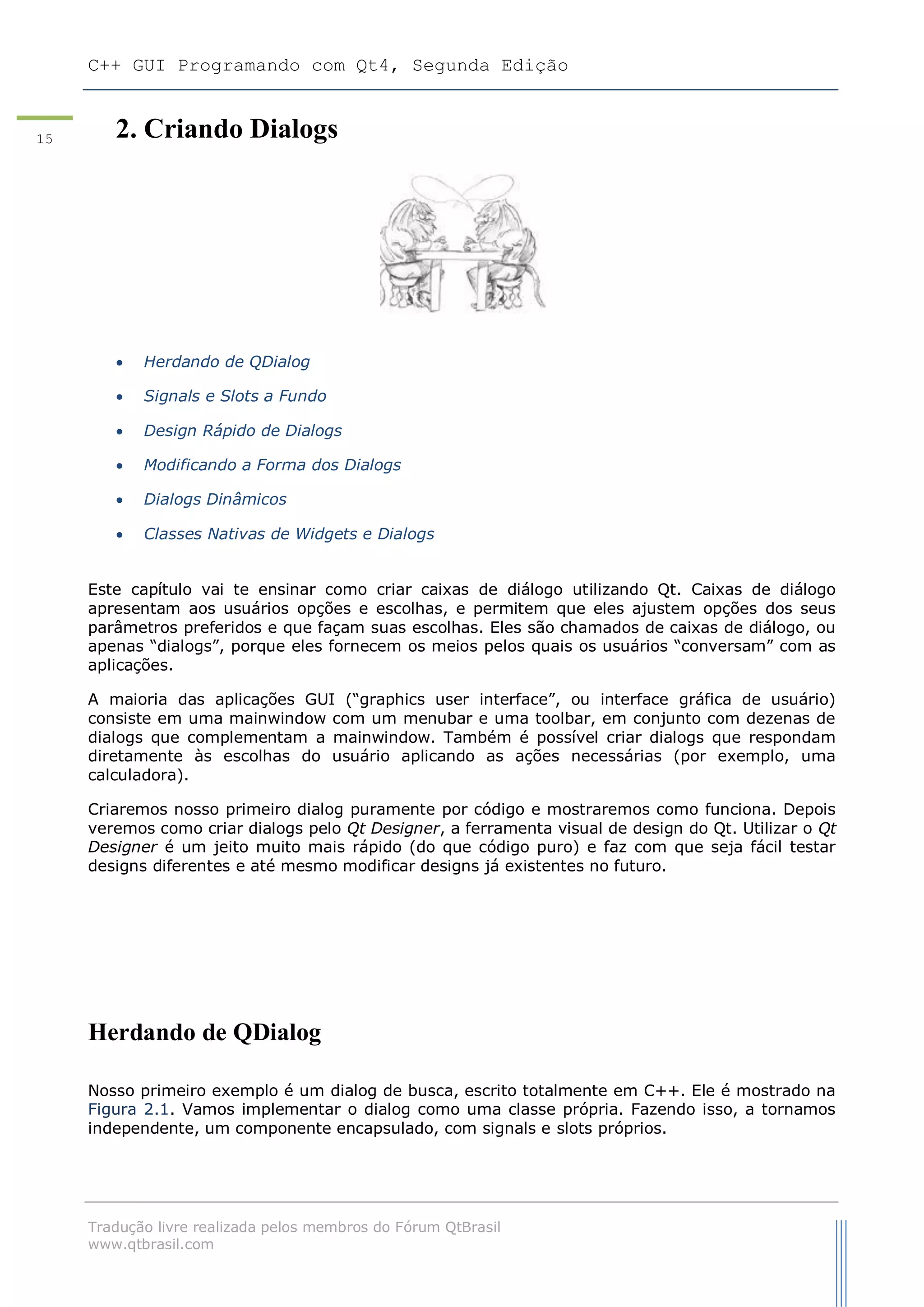 C++ GUI Programando com Qt4, Segunda Edição
Tradução livre realizada pelos membros do Fórum QtBrasil
www.qtbrasil.com
15 2. Criando Dialogs
 Herdando de QDialog
 Signals e Slots a Fundo
 Design Rápido de Dialogs
 Modificando a Forma dos Dialogs
 Dialogs Dinâmicos
 Classes Nativas de Widgets e Dialogs
Este capítulo vai te ensinar como criar caixas de diálogo utilizando Qt. Caixas de diálogo
apresentam aos usuários opções e escolhas, e permitem que eles ajustem opções dos seus
parâmetros preferidos e que façam suas escolhas. Eles são chamados de caixas de diálogo, ou
apenas “dialogs”, porque eles fornecem os meios pelos quais os usuários “conversam” com as
aplicações.
A maioria das aplicações GUI (“graphics user interface”, ou interface gráfica de usuário)
consiste em uma mainwindow com um menubar e uma toolbar, em conjunto com dezenas de
dialogs que complementam a mainwindow. Também é possível criar dialogs que respondam
diretamente às escolhas do usuário aplicando as ações necessárias (por exemplo, uma
calculadora).
Criaremos nosso primeiro dialog puramente por código e mostraremos como funciona. Depois
veremos como criar dialogs pelo Qt Designer, a ferramenta visual de design do Qt. Utilizar o Qt
Designer é um jeito muito mais rápido (do que código puro) e faz com que seja fácil testar
designs diferentes e até mesmo modificar designs já existentes no futuro.
Herdando de QDialog
Nosso primeiro exemplo é um dialog de busca, escrito totalmente em C++. Ele é mostrado na
Figura 2.1. Vamos implementar o dialog como uma classe própria. Fazendo isso, a tornamos
independente, um componente encapsulado, com signals e slots próprios.
 