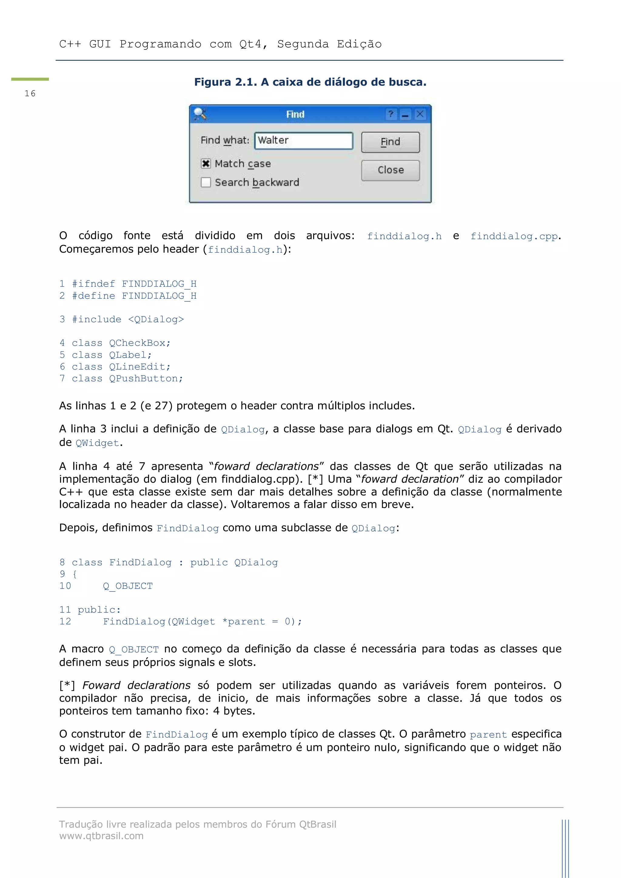 C++ GUI Programando com Qt4, Segunda Edição
Tradução livre realizada pelos membros do Fórum QtBrasil
www.qtbrasil.com
16
Figura 2.1. A caixa de diálogo de busca.
O código fonte está dividido em dois arquivos: finddialog.h e finddialog.cpp.
Começaremos pelo header (finddialog.h):
1 #ifndef FINDDIALOG_H
2 #define FINDDIALOG_H
3 #include <QDialog>
4 class QCheckBox;
5 class QLabel;
6 class QLineEdit;
7 class QPushButton;
As linhas 1 e 2 (e 27) protegem o header contra múltiplos includes.
A linha 3 inclui a definição de QDialog, a classe base para dialogs em Qt. QDialog é derivado
de QWidget.
A linha 4 até 7 apresenta “foward declarations” das classes de Qt que serão utilizadas na
implementação do dialog (em finddialog.cpp). [*] Uma “foward declaration” diz ao compilador
C++ que esta classe existe sem dar mais detalhes sobre a definição da classe (normalmente
localizada no header da classe). Voltaremos a falar disso em breve.
Depois, definimos FindDialog como uma subclasse de QDialog:
8 class FindDialog : public QDialog
9 {
10 Q_OBJECT
11 public:
12 FindDialog(QWidget *parent = 0);
A macro Q_OBJECT no começo da definição da classe é necessária para todas as classes que
definem seus próprios signals e slots.
[*] Foward declarations só podem ser utilizadas quando as variáveis forem ponteiros. O
compilador não precisa, de inicio, de mais informações sobre a classe. Já que todos os
ponteiros tem tamanho fixo: 4 bytes.
O construtor de FindDialog é um exemplo típico de classes Qt. O parâmetro parent especifica
o widget pai. O padrão para este parâmetro é um ponteiro nulo, significando que o widget não
tem pai.
 