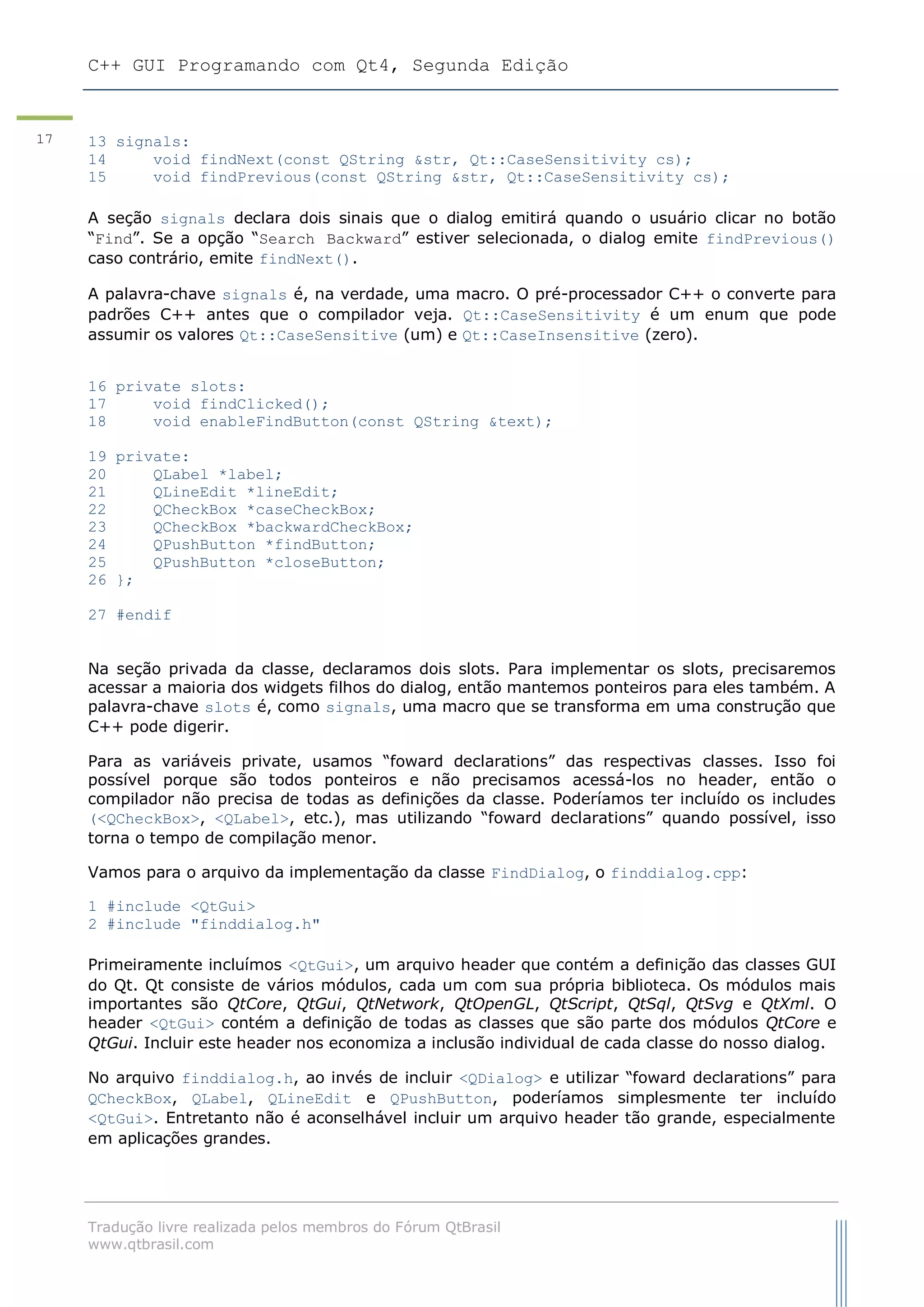 C++ GUI Programando com Qt4, Segunda Edição
Tradução livre realizada pelos membros do Fórum QtBrasil
www.qtbrasil.com
17 13 signals:
14 void findNext(const QString &str, Qt::CaseSensitivity cs);
15 void findPrevious(const QString &str, Qt::CaseSensitivity cs);
A seção signals declara dois sinais que o dialog emitirá quando o usuário clicar no botão
“Find”. Se a opção “Search Backward” estiver selecionada, o dialog emite findPrevious()
caso contrário, emite findNext().
A palavra-chave signals é, na verdade, uma macro. O pré-processador C++ o converte para
padrões C++ antes que o compilador veja. Qt::CaseSensitivity é um enum que pode
assumir os valores Qt::CaseSensitive (um) e Qt::CaseInsensitive (zero).
16 private slots:
17 void findClicked();
18 void enableFindButton(const QString &text);
19 private:
20 QLabel *label;
21 QLineEdit *lineEdit;
22 QCheckBox *caseCheckBox;
23 QCheckBox *backwardCheckBox;
24 QPushButton *findButton;
25 QPushButton *closeButton;
26 };
27 #endif
Na seção privada da classe, declaramos dois slots. Para implementar os slots, precisaremos
acessar a maioria dos widgets filhos do dialog, então mantemos ponteiros para eles também. A
palavra-chave slots é, como signals, uma macro que se transforma em uma construção que
C++ pode digerir.
Para as variáveis private, usamos “foward declarations” das respectivas classes. Isso foi
possível porque são todos ponteiros e não precisamos acessá-los no header, então o
compilador não precisa de todas as definições da classe. Poderíamos ter incluído os includes
(<QCheckBox>, <QLabel>, etc.), mas utilizando “foward declarations” quando possível, isso
torna o tempo de compilação menor.
Vamos para o arquivo da implementação da classe FindDialog, o finddialog.cpp:
1 #include <QtGui>
2 #include "finddialog.h"
Primeiramente incluímos <QtGui>, um arquivo header que contém a definição das classes GUI
do Qt. Qt consiste de vários módulos, cada um com sua própria biblioteca. Os módulos mais
importantes são QtCore, QtGui, QtNetwork, QtOpenGL, QtScript, QtSql, QtSvg e QtXml. O
header <QtGui> contém a definição de todas as classes que são parte dos módulos QtCore e
QtGui. Incluir este header nos economiza a inclusão individual de cada classe do nosso dialog.
No arquivo finddialog.h, ao invés de incluir <QDialog> e utilizar “foward declarations” para
QCheckBox, QLabel, QLineEdit e QPushButton, poderíamos simplesmente ter incluído
<QtGui>. Entretanto não é aconselhável incluir um arquivo header tão grande, especialmente
em aplicações grandes.
 