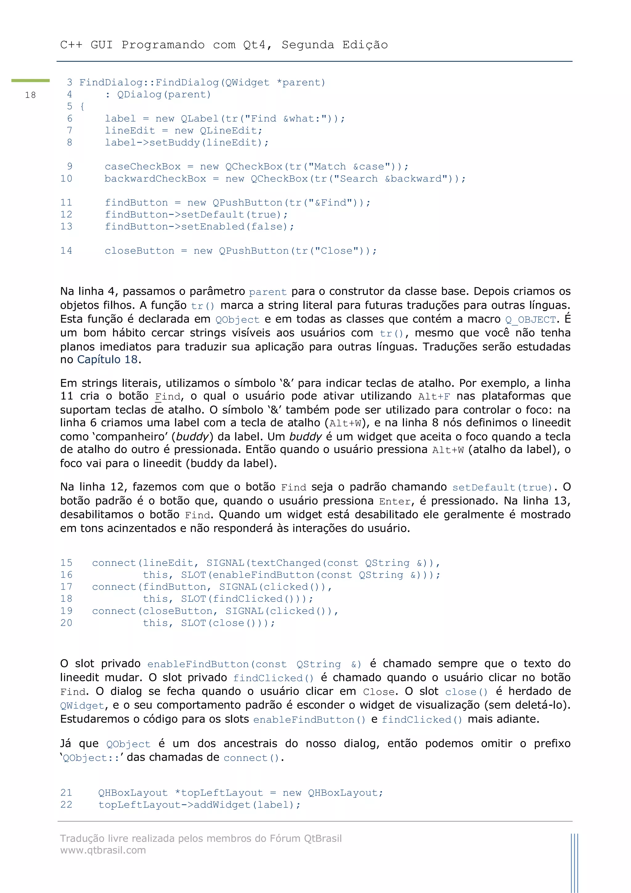 C++ GUI Programando com Qt4, Segunda Edição
Tradução livre realizada pelos membros do Fórum QtBrasil
www.qtbrasil.com
18
3 FindDialog::FindDialog(QWidget *parent)
4 : QDialog(parent)
5 {
6 label = new QLabel(tr("Find &what:"));
7 lineEdit = new QLineEdit;
8 label->setBuddy(lineEdit);
9 caseCheckBox = new QCheckBox(tr("Match &case"));
10 backwardCheckBox = new QCheckBox(tr("Search &backward"));
11 findButton = new QPushButton(tr("&Find"));
12 findButton->setDefault(true);
13 findButton->setEnabled(false);
14 closeButton = new QPushButton(tr("Close"));
Na linha 4, passamos o parâmetro parent para o construtor da classe base. Depois criamos os
objetos filhos. A função tr() marca a string literal para futuras traduções para outras línguas.
Esta função é declarada em QObject e em todas as classes que contém a macro Q_OBJECT. É
um bom hábito cercar strings visíveis aos usuários com tr(), mesmo que você não tenha
planos imediatos para traduzir sua aplicação para outras línguas. Traduções serão estudadas
no Capítulo 18.
Em strings literais, utilizamos o símbolo „&‟ para indicar teclas de atalho. Por exemplo, a linha
11 cria o botão Find, o qual o usuário pode ativar utilizando Alt+F nas plataformas que
suportam teclas de atalho. O símbolo „&‟ também pode ser utilizado para controlar o foco: na
linha 6 criamos uma label com a tecla de atalho (Alt+W), e na linha 8 nós definimos o lineedit
como „companheiro‟ (buddy) da label. Um buddy é um widget que aceita o foco quando a tecla
de atalho do outro é pressionada. Então quando o usuário pressiona Alt+W (atalho da label), o
foco vai para o lineedit (buddy da label).
Na linha 12, fazemos com que o botão Find seja o padrão chamando setDefault(true). O
botão padrão é o botão que, quando o usuário pressiona Enter, é pressionado. Na linha 13,
desabilitamos o botão Find. Quando um widget está desabilitado ele geralmente é mostrado
em tons acinzentados e não responderá às interações do usuário.
15 connect(lineEdit, SIGNAL(textChanged(const QString &)),
16 this, SLOT(enableFindButton(const QString &)));
17 connect(findButton, SIGNAL(clicked()),
18 this, SLOT(findClicked()));
19 connect(closeButton, SIGNAL(clicked()),
20 this, SLOT(close()));
O slot privado enableFindButton(const QString &) é chamado sempre que o texto do
lineedit mudar. O slot privado findClicked() é chamado quando o usuário clicar no botão
Find. O dialog se fecha quando o usuário clicar em Close. O slot close() é herdado de
QWidget, e o seu comportamento padrão é esconder o widget de visualização (sem deletá-lo).
Estudaremos o código para os slots enableFindButton() e findClicked() mais adiante.
Já que QObject é um dos ancestrais do nosso dialog, então podemos omitir o prefixo
„QObject::‟ das chamadas de connect().
21 QHBoxLayout *topLeftLayout = new QHBoxLayout;
22 topLeftLayout->addWidget(label);
 
