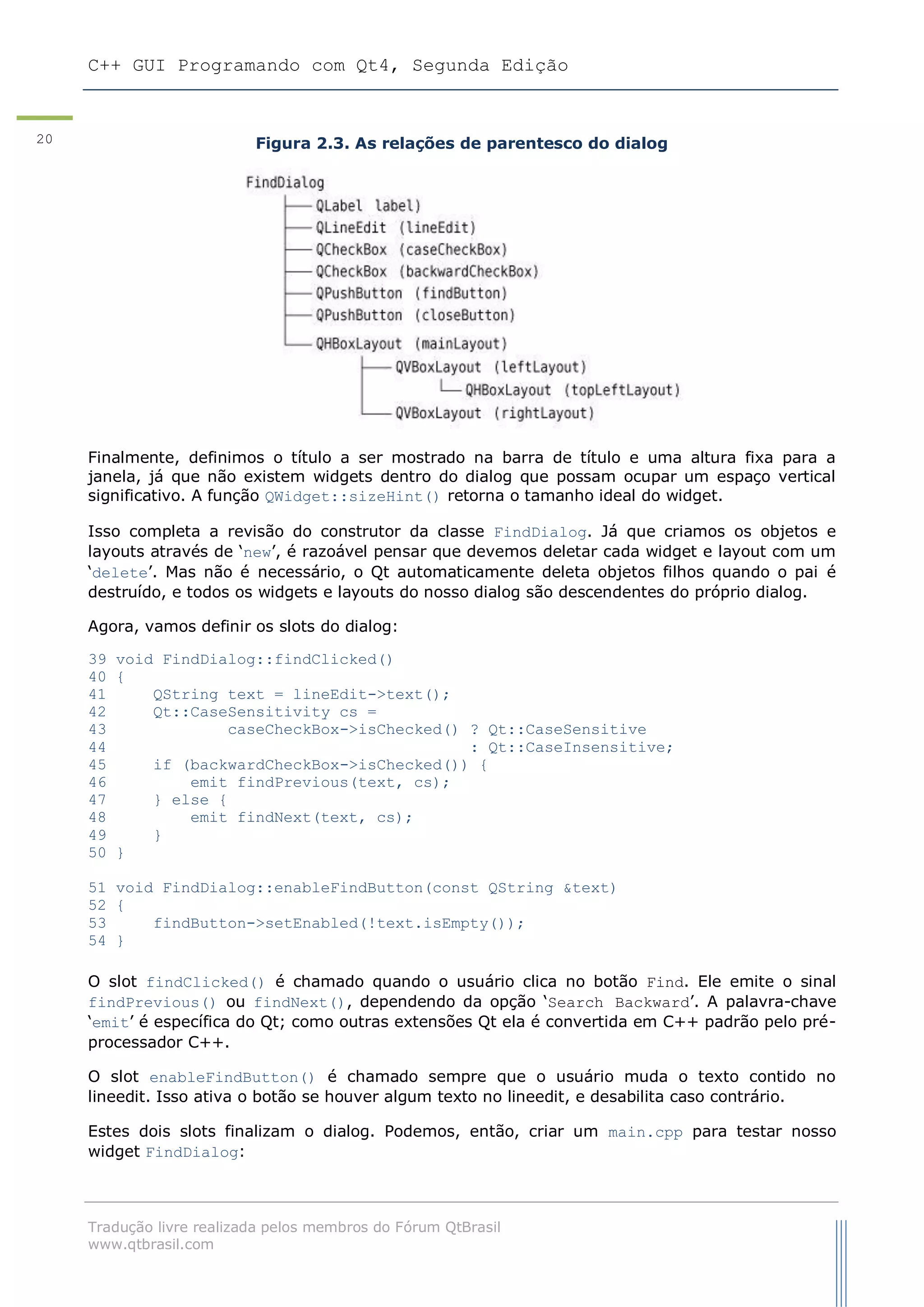 C++ GUI Programando com Qt4, Segunda Edição
Tradução livre realizada pelos membros do Fórum QtBrasil
www.qtbrasil.com
20 Figura 2.3. As relações de parentesco do dialog
Finalmente, definimos o título a ser mostrado na barra de título e uma altura fixa para a
janela, já que não existem widgets dentro do dialog que possam ocupar um espaço vertical
significativo. A função QWidget::sizeHint() retorna o tamanho ideal do widget.
Isso completa a revisão do construtor da classe FindDialog. Já que criamos os objetos e
layouts através de „new‟, é razoável pensar que devemos deletar cada widget e layout com um
„delete‟. Mas não é necessário, o Qt automaticamente deleta objetos filhos quando o pai é
destruído, e todos os widgets e layouts do nosso dialog são descendentes do próprio dialog.
Agora, vamos definir os slots do dialog:
39 void FindDialog::findClicked()
40 {
41 QString text = lineEdit->text();
42 Qt::CaseSensitivity cs =
43 caseCheckBox->isChecked() ? Qt::CaseSensitive
44 : Qt::CaseInsensitive;
45 if (backwardCheckBox->isChecked()) {
46 emit findPrevious(text, cs);
47 } else {
48 emit findNext(text, cs);
49 }
50 }
51 void FindDialog::enableFindButton(const QString &text)
52 {
53 findButton->setEnabled(!text.isEmpty());
54 }
O slot findClicked() é chamado quando o usuário clica no botão Find. Ele emite o sinal
findPrevious() ou findNext(), dependendo da opção „Search Backward‟. A palavra-chave
„emit‟ é específica do Qt; como outras extensões Qt ela é convertida em C++ padrão pelo pré-
processador C++.
O slot enableFindButton() é chamado sempre que o usuário muda o texto contido no
lineedit. Isso ativa o botão se houver algum texto no lineedit, e desabilita caso contrário.
Estes dois slots finalizam o dialog. Podemos, então, criar um main.cpp para testar nosso
widget FindDialog:
 