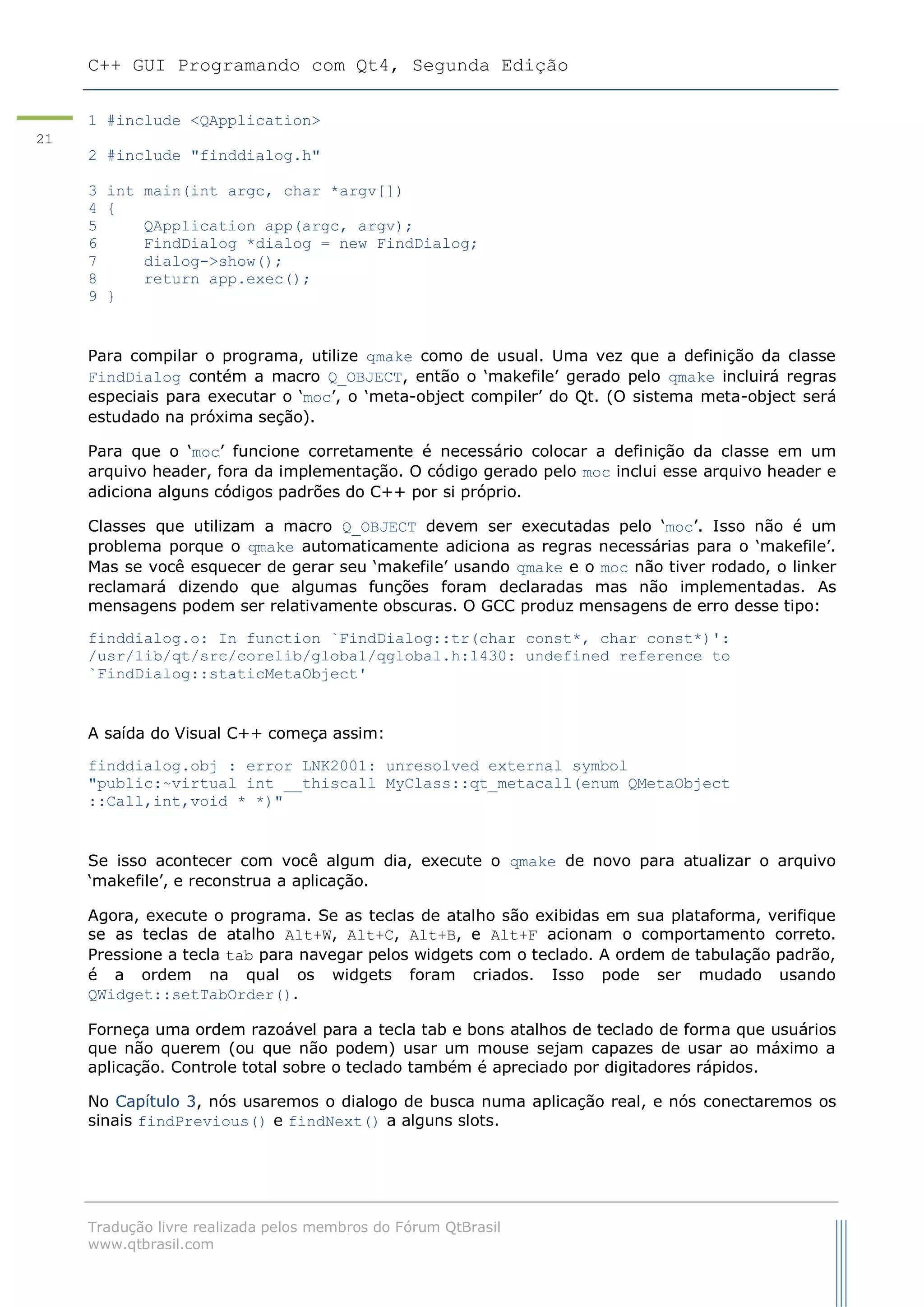 C++ GUI Programando com Qt4, Segunda Edição
Tradução livre realizada pelos membros do Fórum QtBrasil
www.qtbrasil.com
21
1 #include <QApplication>
2 #include "finddialog.h"
3 int main(int argc, char *argv[])
4 {
5 QApplication app(argc, argv);
6 FindDialog *dialog = new FindDialog;
7 dialog->show();
8 return app.exec();
9 }
Para compilar o programa, utilize qmake como de usual. Uma vez que a definição da classe
FindDialog contém a macro Q_OBJECT, então o „makefile‟ gerado pelo qmake incluirá regras
especiais para executar o „moc‟, o „meta-object compiler‟ do Qt. (O sistema meta-object será
estudado na próxima seção).
Para que o „moc‟ funcione corretamente é necessário colocar a definição da classe em um
arquivo header, fora da implementação. O código gerado pelo moc inclui esse arquivo header e
adiciona alguns códigos padrões do C++ por si próprio.
Classes que utilizam a macro Q_OBJECT devem ser executadas pelo „moc‟. Isso não é um
problema porque o qmake automaticamente adiciona as regras necessárias para o „makefile‟.
Mas se você esquecer de gerar seu „makefile‟ usando qmake e o moc não tiver rodado, o linker
reclamará dizendo que algumas funções foram declaradas mas não implementadas. As
mensagens podem ser relativamente obscuras. O GCC produz mensagens de erro desse tipo:
finddialog.o: In function `FindDialog::tr(char const*, char const*)':
/usr/lib/qt/src/corelib/global/qglobal.h:1430: undefined reference to
`FindDialog::staticMetaObject'
A saída do Visual C++ começa assim:
finddialog.obj : error LNK2001: unresolved external symbol
"public:~virtual int __thiscall MyClass::qt_metacall(enum QMetaObject
::Call,int,void * *)"
Se isso acontecer com você algum dia, execute o qmake de novo para atualizar o arquivo
„makefile‟, e reconstrua a aplicação.
Agora, execute o programa. Se as teclas de atalho são exibidas em sua plataforma, verifique
se as teclas de atalho Alt+W, Alt+C, Alt+B, e Alt+F acionam o comportamento correto.
Pressione a tecla tab para navegar pelos widgets com o teclado. A ordem de tabulação padrão,
é a ordem na qual os widgets foram criados. Isso pode ser mudado usando
QWidget::setTabOrder().
Forneça uma ordem razoável para a tecla tab e bons atalhos de teclado de forma que usuários
que não querem (ou que não podem) usar um mouse sejam capazes de usar ao máximo a
aplicação. Controle total sobre o teclado também é apreciado por digitadores rápidos.
No Capítulo 3, nós usaremos o dialogo de busca numa aplicação real, e nós conectaremos os
sinais findPrevious() e findNext() a alguns slots.
 