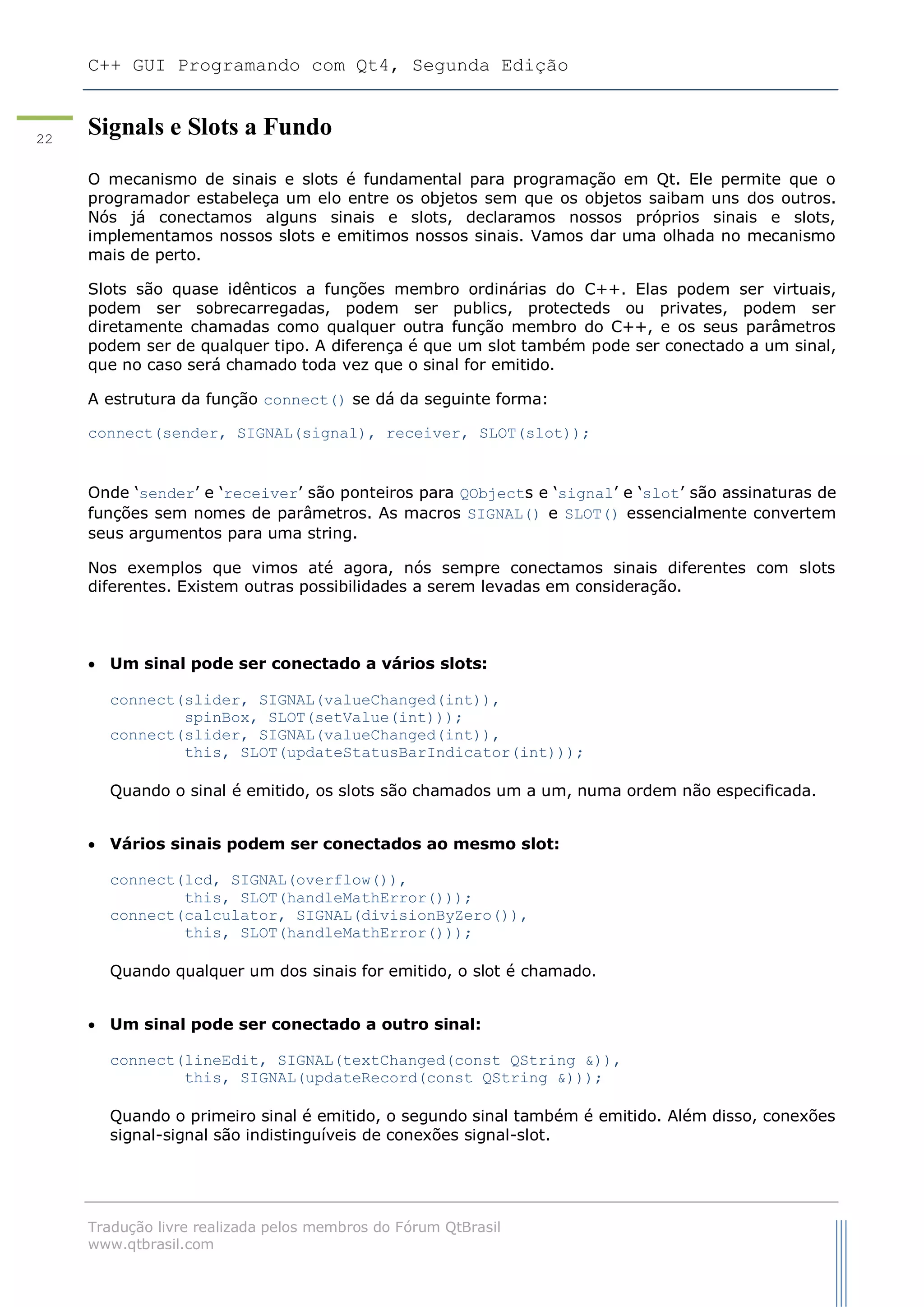 C++ GUI Programando com Qt4, Segunda Edição
Tradução livre realizada pelos membros do Fórum QtBrasil
www.qtbrasil.com
22
Signals e Slots a Fundo
O mecanismo de sinais e slots é fundamental para programação em Qt. Ele permite que o
programador estabeleça um elo entre os objetos sem que os objetos saibam uns dos outros.
Nós já conectamos alguns sinais e slots, declaramos nossos próprios sinais e slots,
implementamos nossos slots e emitimos nossos sinais. Vamos dar uma olhada no mecanismo
mais de perto.
Slots são quase idênticos a funções membro ordinárias do C++. Elas podem ser virtuais,
podem ser sobrecarregadas, podem ser publics, protecteds ou privates, podem ser
diretamente chamadas como qualquer outra função membro do C++, e os seus parâmetros
podem ser de qualquer tipo. A diferença é que um slot também pode ser conectado a um sinal,
que no caso será chamado toda vez que o sinal for emitido.
A estrutura da função connect() se dá da seguinte forma:
connect(sender, SIGNAL(signal), receiver, SLOT(slot));
Onde „sender‟ e „receiver‟ são ponteiros para QObjects e „signal‟ e „slot‟ são assinaturas de
funções sem nomes de parâmetros. As macros SIGNAL() e SLOT() essencialmente convertem
seus argumentos para uma string.
Nos exemplos que vimos até agora, nós sempre conectamos sinais diferentes com slots
diferentes. Existem outras possibilidades a serem levadas em consideração.
 Um sinal pode ser conectado a vários slots:
connect(slider, SIGNAL(valueChanged(int)),
spinBox, SLOT(setValue(int)));
connect(slider, SIGNAL(valueChanged(int)),
this, SLOT(updateStatusBarIndicator(int)));
Quando o sinal é emitido, os slots são chamados um a um, numa ordem não especificada.
 Vários sinais podem ser conectados ao mesmo slot:
connect(lcd, SIGNAL(overflow()),
this, SLOT(handleMathError()));
connect(calculator, SIGNAL(divisionByZero()),
this, SLOT(handleMathError()));
Quando qualquer um dos sinais for emitido, o slot é chamado.
 Um sinal pode ser conectado a outro sinal:
connect(lineEdit, SIGNAL(textChanged(const QString &)),
this, SIGNAL(updateRecord(const QString &)));
Quando o primeiro sinal é emitido, o segundo sinal também é emitido. Além disso, conexões
signal-signal são indistinguíveis de conexões signal-slot.
 