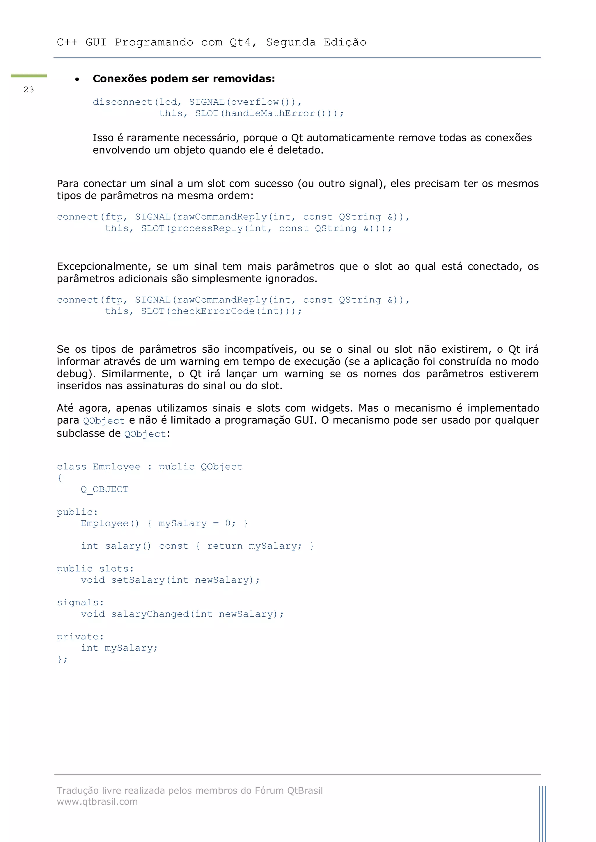 C++ GUI Programando com Qt4, Segunda Edição
Tradução livre realizada pelos membros do Fórum QtBrasil
www.qtbrasil.com
23
 Conexões podem ser removidas:
disconnect(lcd, SIGNAL(overflow()),
this, SLOT(handleMathError()));
Isso é raramente necessário, porque o Qt automaticamente remove todas as conexões
envolvendo um objeto quando ele é deletado.
Para conectar um sinal a um slot com sucesso (ou outro signal), eles precisam ter os mesmos
tipos de parâmetros na mesma ordem:
connect(ftp, SIGNAL(rawCommandReply(int, const QString &)),
this, SLOT(processReply(int, const QString &)));
Excepcionalmente, se um sinal tem mais parâmetros que o slot ao qual está conectado, os
parâmetros adicionais são simplesmente ignorados.
connect(ftp, SIGNAL(rawCommandReply(int, const QString &)),
this, SLOT(checkErrorCode(int)));
Se os tipos de parâmetros são incompatíveis, ou se o sinal ou slot não existirem, o Qt irá
informar através de um warning em tempo de execução (se a aplicação foi construída no modo
debug). Similarmente, o Qt irá lançar um warning se os nomes dos parâmetros estiverem
inseridos nas assinaturas do sinal ou do slot.
Até agora, apenas utilizamos sinais e slots com widgets. Mas o mecanismo é implementado
para QObject e não é limitado a programação GUI. O mecanismo pode ser usado por qualquer
subclasse de QObject:
class Employee : public QObject
{
Q_OBJECT
public:
Employee() { mySalary = 0; }
int salary() const { return mySalary; }
public slots:
void setSalary(int newSalary);
signals:
void salaryChanged(int newSalary);
private:
int mySalary;
};
 