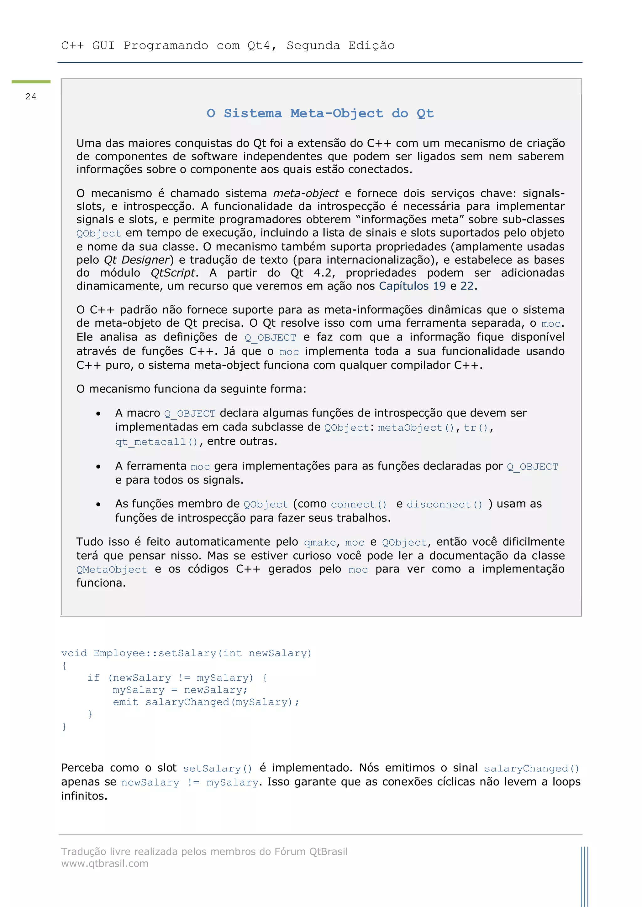 C++ GUI Programando com Qt4, Segunda Edição
Tradução livre realizada pelos membros do Fórum QtBrasil
www.qtbrasil.com
24
void Employee::setSalary(int newSalary)
{
if (newSalary != mySalary) {
mySalary = newSalary;
emit salaryChanged(mySalary);
}
}
Perceba como o slot setSalary() é implementado. Nós emitimos o sinal salaryChanged()
apenas se newSalary != mySalary. Isso garante que as conexões cíclicas não levem a loops
infinitos.
O Sistema Meta-Object do Qt
Uma das maiores conquistas do Qt foi a extensão do C++ com um mecanismo de criação
de componentes de software independentes que podem ser ligados sem nem saberem
informações sobre o componente aos quais estão conectados.
O mecanismo é chamado sistema meta-object e fornece dois serviços chave: signals-
slots, e introspecção. A funcionalidade da introspecção é necessária para implementar
signals e slots, e permite programadores obterem “informações meta” sobre sub-classes
QObject em tempo de execução, incluindo a lista de sinais e slots suportados pelo objeto
e nome da sua classe. O mecanismo também suporta propriedades (amplamente usadas
pelo Qt Designer) e tradução de texto (para internacionalização), e estabelece as bases
do módulo QtScript. A partir do Qt 4.2, propriedades podem ser adicionadas
dinamicamente, um recurso que veremos em ação nos Capítulos 19 e 22.
O C++ padrão não fornece suporte para as meta-informações dinâmicas que o sistema
de meta-objeto de Qt precisa. O Qt resolve isso com uma ferramenta separada, o moc.
Ele analisa as definições de Q_OBJECT e faz com que a informação fique disponível
através de funções C++. Já que o moc implementa toda a sua funcionalidade usando
C++ puro, o sistema meta-object funciona com qualquer compilador C++.
O mecanismo funciona da seguinte forma:
 A macro Q_OBJECT declara algumas funções de introspecção que devem ser
implementadas em cada subclasse de QObject: metaObject(), tr(),
qt_metacall(), entre outras.
 A ferramenta moc gera implementações para as funções declaradas por Q_OBJECT
e para todos os signals.
 As funções membro de QObject (como connect() e disconnect() ) usam as
funções de introspecção para fazer seus trabalhos.
Tudo isso é feito automaticamente pelo qmake, moc e QObject, então você dificilmente
terá que pensar nisso. Mas se estiver curioso você pode ler a documentação da classe
QMetaObject e os códigos C++ gerados pelo moc para ver como a implementação
funciona.
 