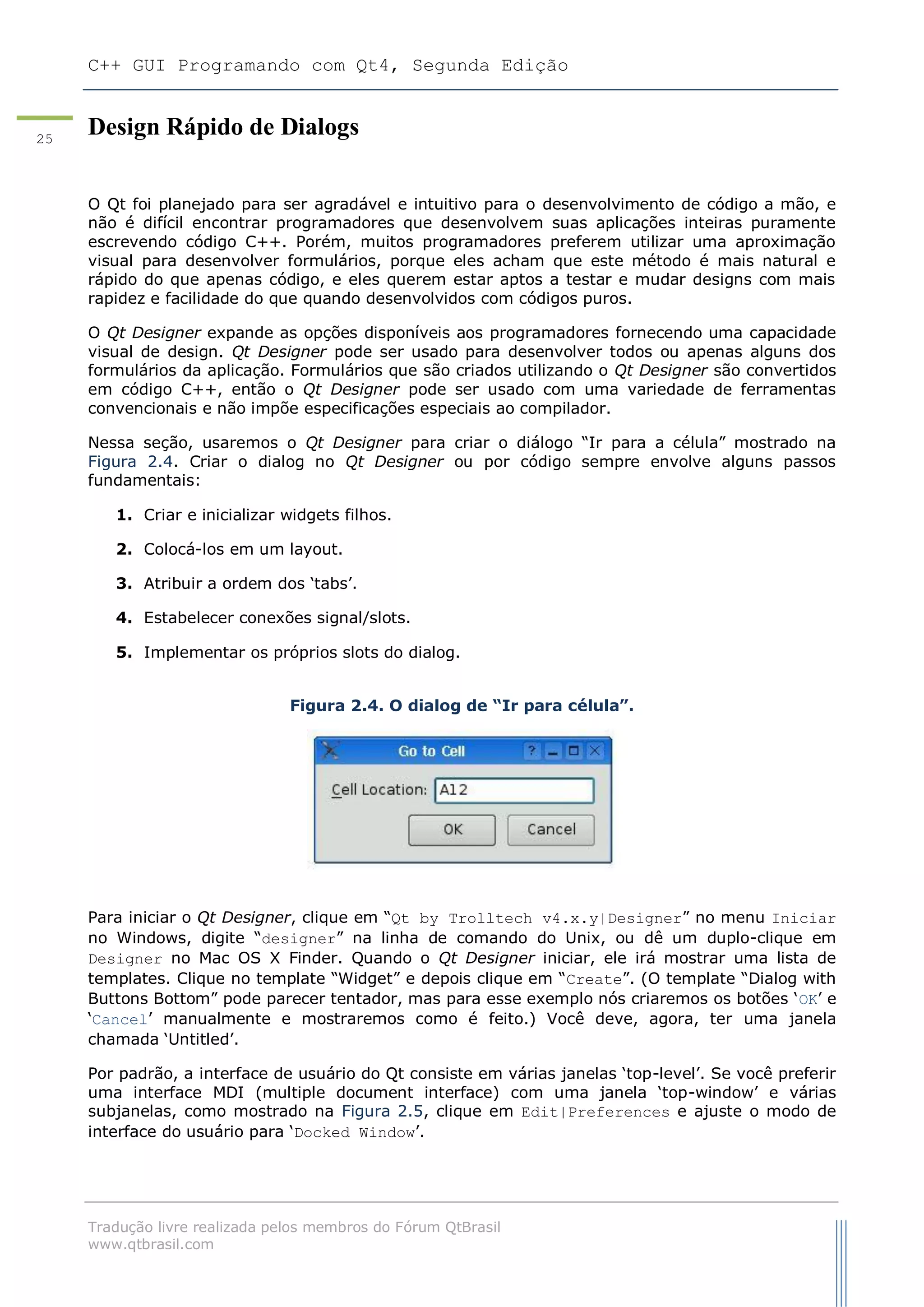 C++ GUI Programando com Qt4, Segunda Edição
Tradução livre realizada pelos membros do Fórum QtBrasil
www.qtbrasil.com
25
Design Rápido de Dialogs
O Qt foi planejado para ser agradável e intuitivo para o desenvolvimento de código a mão, e
não é difícil encontrar programadores que desenvolvem suas aplicações inteiras puramente
escrevendo código C++. Porém, muitos programadores preferem utilizar uma aproximação
visual para desenvolver formulários, porque eles acham que este método é mais natural e
rápido do que apenas código, e eles querem estar aptos a testar e mudar designs com mais
rapidez e facilidade do que quando desenvolvidos com códigos puros.
O Qt Designer expande as opções disponíveis aos programadores fornecendo uma capacidade
visual de design. Qt Designer pode ser usado para desenvolver todos ou apenas alguns dos
formulários da aplicação. Formulários que são criados utilizando o Qt Designer são convertidos
em código C++, então o Qt Designer pode ser usado com uma variedade de ferramentas
convencionais e não impõe especificações especiais ao compilador.
Nessa seção, usaremos o Qt Designer para criar o diálogo “Ir para a célula” mostrado na
Figura 2.4. Criar o dialog no Qt Designer ou por código sempre envolve alguns passos
fundamentais:
1. Criar e inicializar widgets filhos.
2. Colocá-los em um layout.
3. Atribuir a ordem dos „tabs‟.
4. Estabelecer conexões signal/slots.
5. Implementar os próprios slots do dialog.
Figura 2.4. O dialog de “Ir para célula”.
Para iniciar o Qt Designer, clique em “Qt by Trolltech v4.x.y|Designer” no menu Iniciar
no Windows, digite “designer” na linha de comando do Unix, ou dê um duplo-clique em
Designer no Mac OS X Finder. Quando o Qt Designer iniciar, ele irá mostrar uma lista de
templates. Clique no template “Widget” e depois clique em “Create”. (O template “Dialog with
Buttons Bottom” pode parecer tentador, mas para esse exemplo nós criaremos os botões „OK‟ e
„Cancel‟ manualmente e mostraremos como é feito.) Você deve, agora, ter uma janela
chamada „Untitled‟.
Por padrão, a interface de usuário do Qt consiste em várias janelas „top-level‟. Se você preferir
uma interface MDI (multiple document interface) com uma janela „top-window‟ e várias
subjanelas, como mostrado na Figura 2.5, clique em Edit|Preferences e ajuste o modo de
interface do usuário para „Docked Window‟.
 