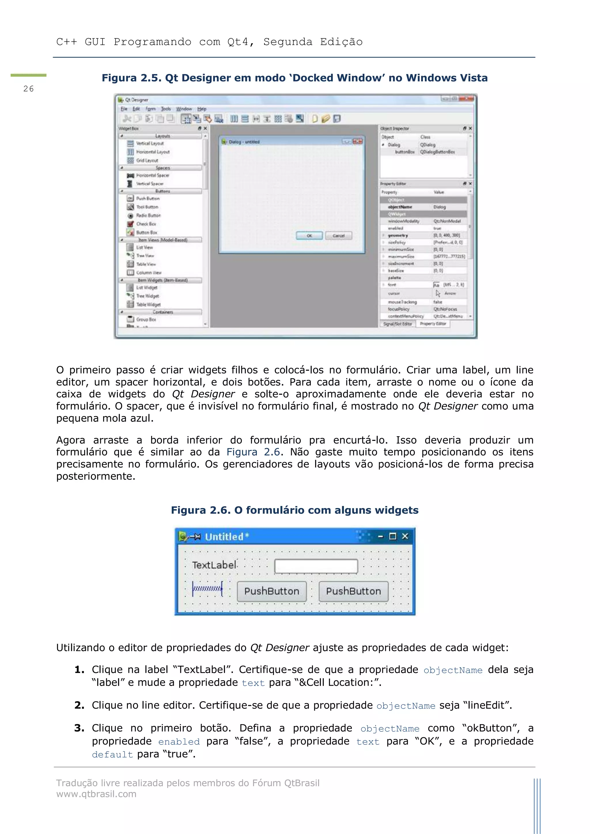 C++ GUI Programando com Qt4, Segunda Edição
Tradução livre realizada pelos membros do Fórum QtBrasil
www.qtbrasil.com
26
Figura 2.5. Qt Designer em modo „Docked Window‟ no Windows Vista
O primeiro passo é criar widgets filhos e colocá-los no formulário. Criar uma label, um line
editor, um spacer horizontal, e dois botões. Para cada item, arraste o nome ou o ícone da
caixa de widgets do Qt Designer e solte-o aproximadamente onde ele deveria estar no
formulário. O spacer, que é invisível no formulário final, é mostrado no Qt Designer como uma
pequena mola azul.
Agora arraste a borda inferior do formulário pra encurtá-lo. Isso deveria produzir um
formulário que é similar ao da Figura 2.6. Não gaste muito tempo posicionando os itens
precisamente no formulário. Os gerenciadores de layouts vão posicioná-los de forma precisa
posteriormente.
Figura 2.6. O formulário com alguns widgets
Utilizando o editor de propriedades do Qt Designer ajuste as propriedades de cada widget:
1. Clique na label “TextLabel”. Certifique-se de que a propriedade objectName dela seja
“label” e mude a propriedade text para “&Cell Location:”.
2. Clique no line editor. Certifique-se de que a propriedade objectName seja “lineEdit”.
3. Clique no primeiro botão. Defina a propriedade objectName como “okButton”, a
propriedade enabled para “false”, a propriedade text para “OK”, e a propriedade
default para “true”.
 