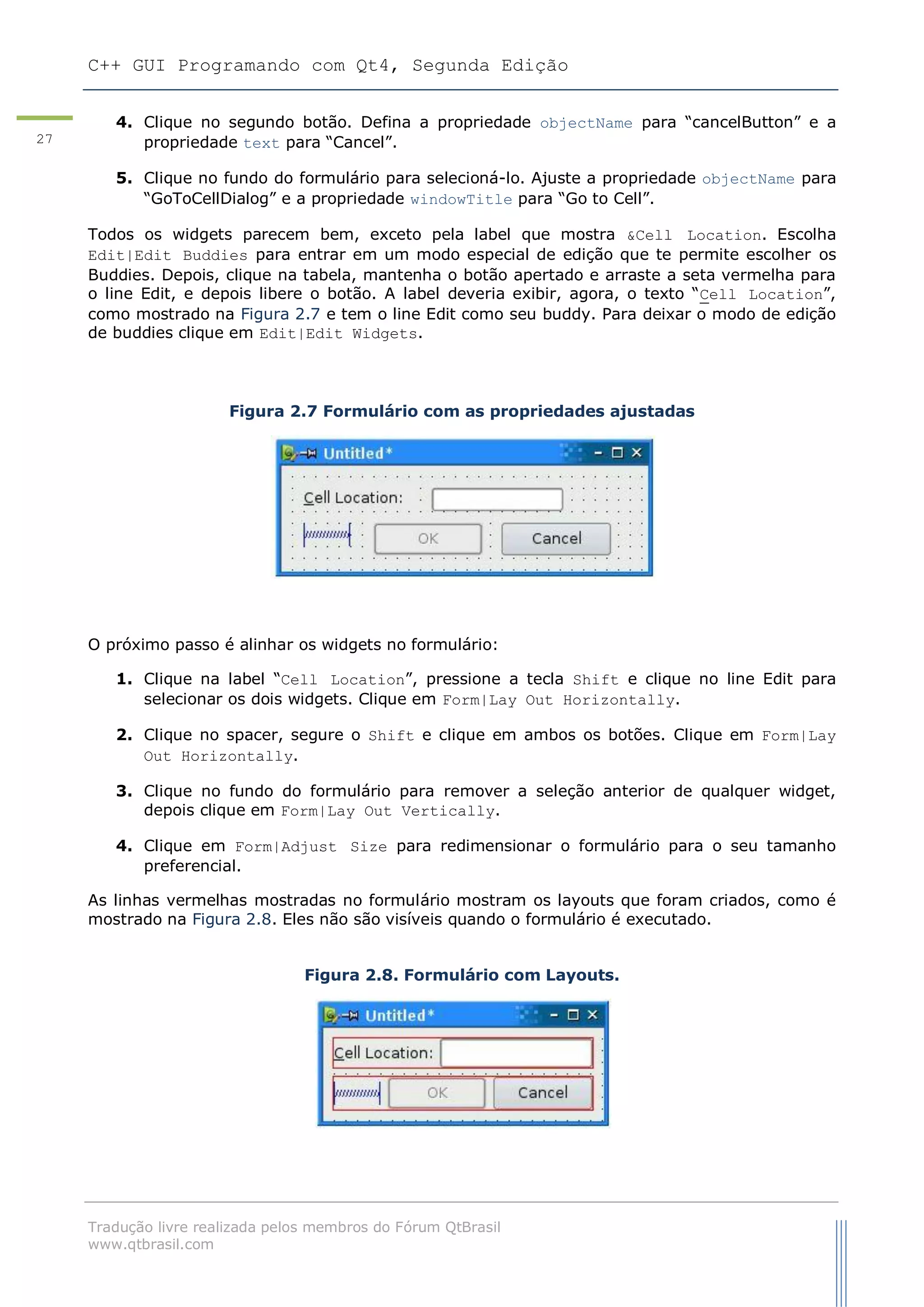 C++ GUI Programando com Qt4, Segunda Edição
Tradução livre realizada pelos membros do Fórum QtBrasil
www.qtbrasil.com
27
4. Clique no segundo botão. Defina a propriedade objectName para “cancelButton” e a
propriedade text para “Cancel”.
5. Clique no fundo do formulário para selecioná-lo. Ajuste a propriedade objectName para
“GoToCellDialog” e a propriedade windowTitle para “Go to Cell”.
Todos os widgets parecem bem, exceto pela label que mostra &Cell Location. Escolha
Edit|Edit Buddies para entrar em um modo especial de edição que te permite escolher os
Buddies. Depois, clique na tabela, mantenha o botão apertado e arraste a seta vermelha para
o line Edit, e depois libere o botão. A label deveria exibir, agora, o texto “Cell Location”,
como mostrado na Figura 2.7 e tem o line Edit como seu buddy. Para deixar o modo de edição
de buddies clique em Edit|Edit Widgets.
Figura 2.7 Formulário com as propriedades ajustadas
O próximo passo é alinhar os widgets no formulário:
1. Clique na label “Cell Location”, pressione a tecla Shift e clique no line Edit para
selecionar os dois widgets. Clique em Form|Lay Out Horizontally.
2. Clique no spacer, segure o Shift e clique em ambos os botões. Clique em Form|Lay
Out Horizontally.
3. Clique no fundo do formulário para remover a seleção anterior de qualquer widget,
depois clique em Form|Lay Out Vertically.
4. Clique em Form|Adjust Size para redimensionar o formulário para o seu tamanho
preferencial.
As linhas vermelhas mostradas no formulário mostram os layouts que foram criados, como é
mostrado na Figura 2.8. Eles não são visíveis quando o formulário é executado.
Figura 2.8. Formulário com Layouts.
 