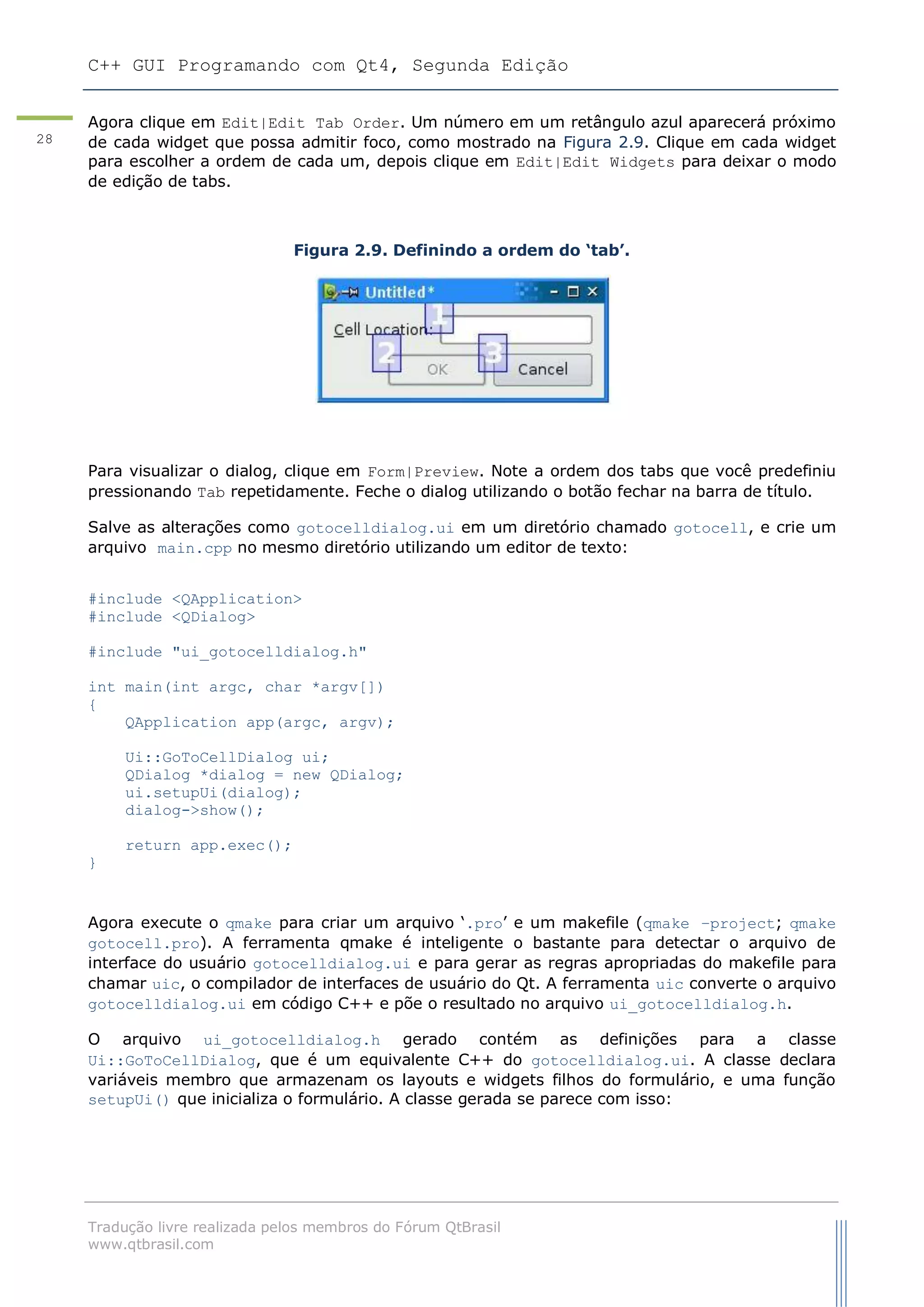 C++ GUI Programando com Qt4, Segunda Edição
Tradução livre realizada pelos membros do Fórum QtBrasil
www.qtbrasil.com
28
Agora clique em Edit|Edit Tab Order. Um número em um retângulo azul aparecerá próximo
de cada widget que possa admitir foco, como mostrado na Figura 2.9. Clique em cada widget
para escolher a ordem de cada um, depois clique em Edit|Edit Widgets para deixar o modo
de edição de tabs.
Figura 2.9. Definindo a ordem do „tab‟.
Para visualizar o dialog, clique em Form|Preview. Note a ordem dos tabs que você predefiniu
pressionando Tab repetidamente. Feche o dialog utilizando o botão fechar na barra de título.
Salve as alterações como gotocelldialog.ui em um diretório chamado gotocell, e crie um
arquivo main.cpp no mesmo diretório utilizando um editor de texto:
#include <QApplication>
#include <QDialog>
#include "ui_gotocelldialog.h"
int main(int argc, char *argv[])
{
QApplication app(argc, argv);
Ui::GoToCellDialog ui;
QDialog *dialog = new QDialog;
ui.setupUi(dialog);
dialog->show();
return app.exec();
}
Agora execute o qmake para criar um arquivo „.pro‟ e um makefile (qmake –project; qmake
gotocell.pro). A ferramenta qmake é inteligente o bastante para detectar o arquivo de
interface do usuário gotocelldialog.ui e para gerar as regras apropriadas do makefile para
chamar uic, o compilador de interfaces de usuário do Qt. A ferramenta uic converte o arquivo
gotocelldialog.ui em código C++ e põe o resultado no arquivo ui_gotocelldialog.h.
O arquivo ui_gotocelldialog.h gerado contém as definições para a classe
Ui::GoToCellDialog, que é um equivalente C++ do gotocelldialog.ui. A classe declara
variáveis membro que armazenam os layouts e widgets filhos do formulário, e uma função
setupUi() que inicializa o formulário. A classe gerada se parece com isso:
 